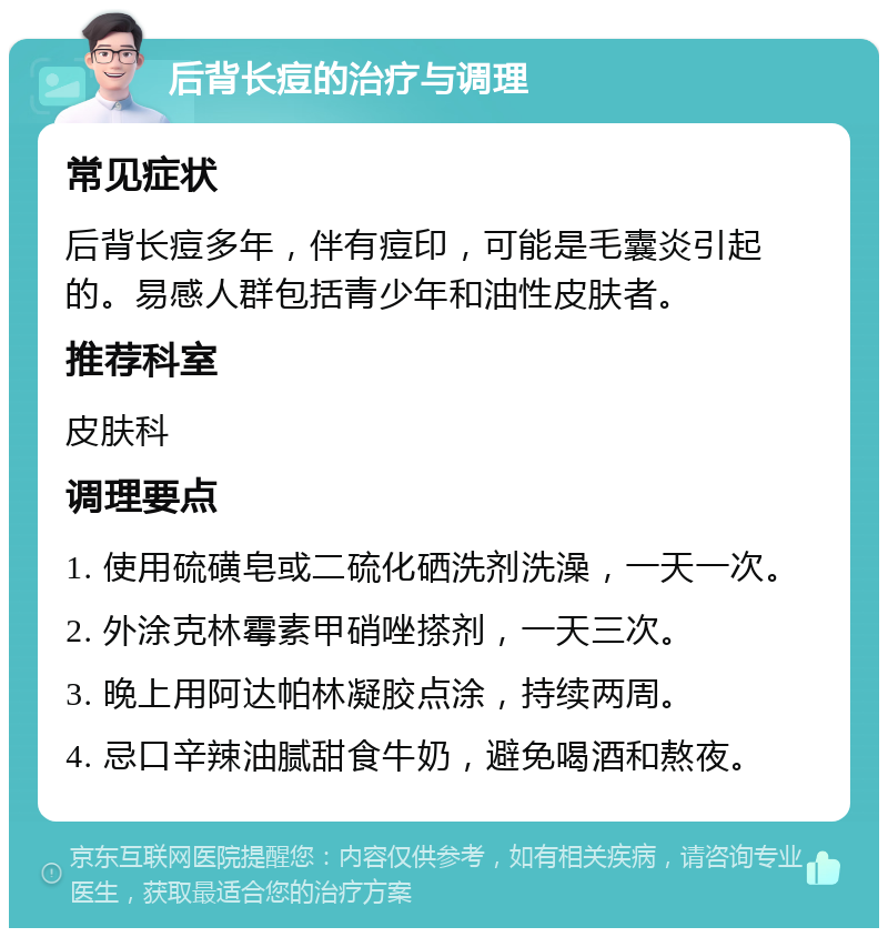 后背长痘的治疗与调理 常见症状 后背长痘多年，伴有痘印，可能是毛囊炎引起的。易感人群包括青少年和油性皮肤者。 推荐科室 皮肤科 调理要点 1. 使用硫磺皂或二硫化硒洗剂洗澡，一天一次。 2. 外涂克林霉素甲硝唑搽剂，一天三次。 3. 晚上用阿达帕林凝胶点涂，持续两周。 4. 忌口辛辣油腻甜食牛奶，避免喝酒和熬夜。