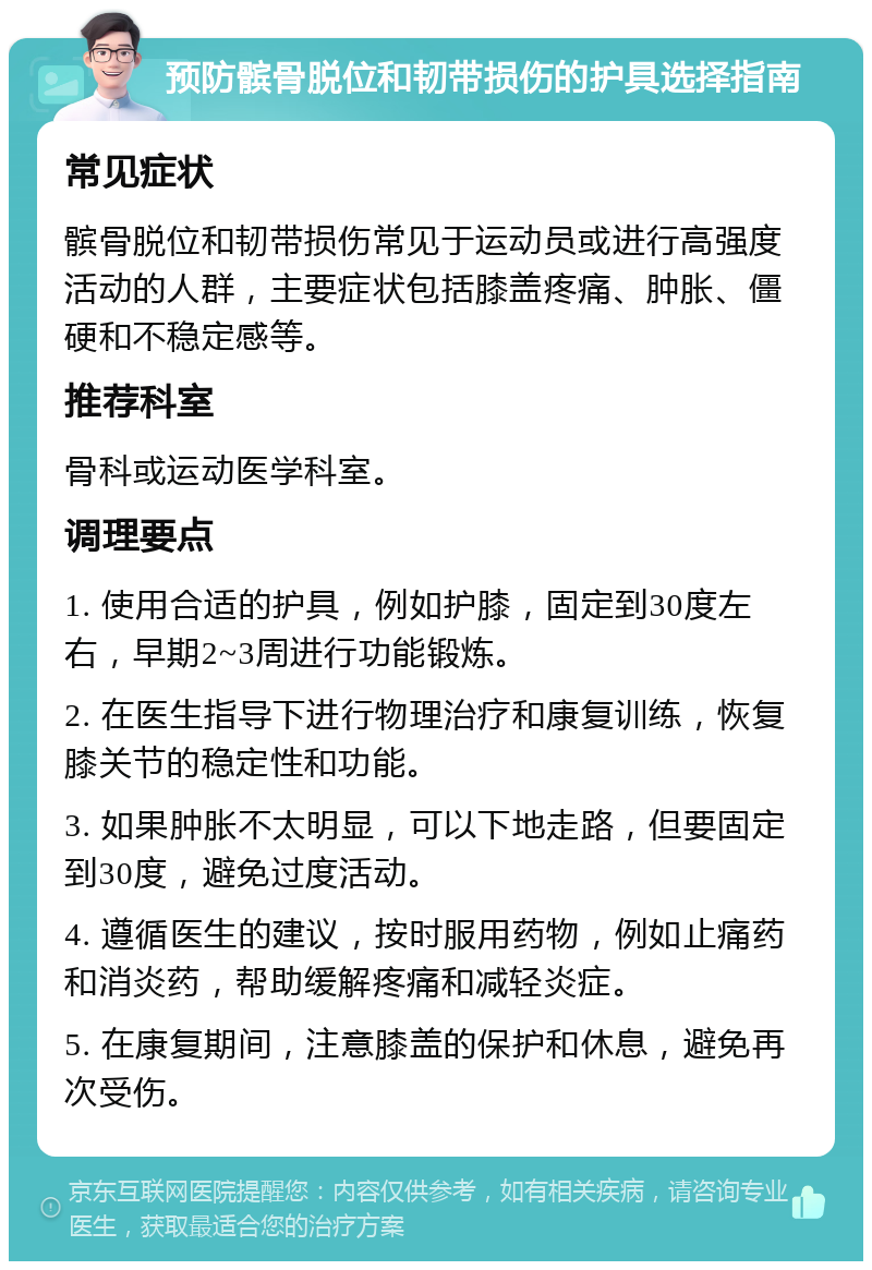 预防髌骨脱位和韧带损伤的护具选择指南 常见症状 髌骨脱位和韧带损伤常见于运动员或进行高强度活动的人群，主要症状包括膝盖疼痛、肿胀、僵硬和不稳定感等。 推荐科室 骨科或运动医学科室。 调理要点 1. 使用合适的护具，例如护膝，固定到30度左右，早期2~3周进行功能锻炼。 2. 在医生指导下进行物理治疗和康复训练，恢复膝关节的稳定性和功能。 3. 如果肿胀不太明显，可以下地走路，但要固定到30度，避免过度活动。 4. 遵循医生的建议，按时服用药物，例如止痛药和消炎药，帮助缓解疼痛和减轻炎症。 5. 在康复期间，注意膝盖的保护和休息，避免再次受伤。