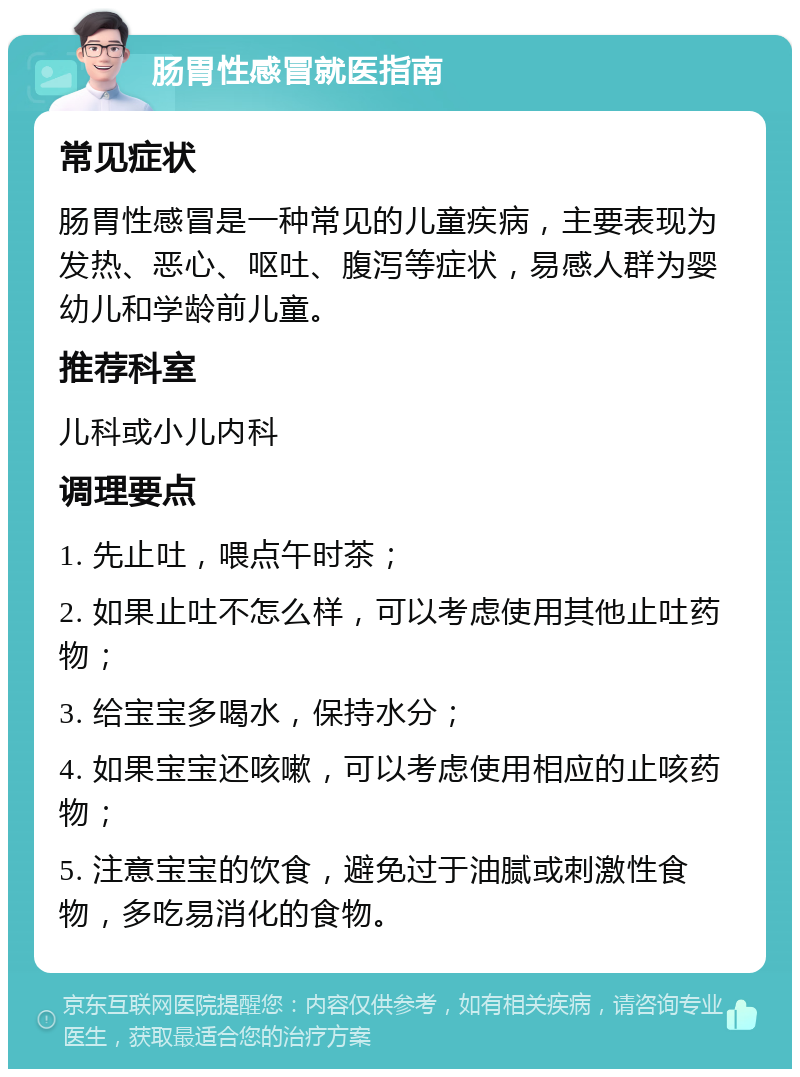 肠胃性感冒就医指南 常见症状 肠胃性感冒是一种常见的儿童疾病，主要表现为发热、恶心、呕吐、腹泻等症状，易感人群为婴幼儿和学龄前儿童。 推荐科室 儿科或小儿内科 调理要点 1. 先止吐，喂点午时茶； 2. 如果止吐不怎么样，可以考虑使用其他止吐药物； 3. 给宝宝多喝水，保持水分； 4. 如果宝宝还咳嗽，可以考虑使用相应的止咳药物； 5. 注意宝宝的饮食，避免过于油腻或刺激性食物，多吃易消化的食物。