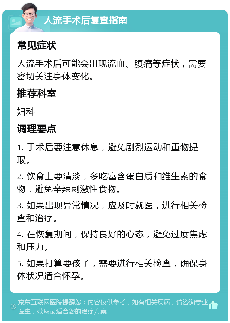 人流手术后复查指南 常见症状 人流手术后可能会出现流血、腹痛等症状，需要密切关注身体变化。 推荐科室 妇科 调理要点 1. 手术后要注意休息，避免剧烈运动和重物提取。 2. 饮食上要清淡，多吃富含蛋白质和维生素的食物，避免辛辣刺激性食物。 3. 如果出现异常情况，应及时就医，进行相关检查和治疗。 4. 在恢复期间，保持良好的心态，避免过度焦虑和压力。 5. 如果打算要孩子，需要进行相关检查，确保身体状况适合怀孕。