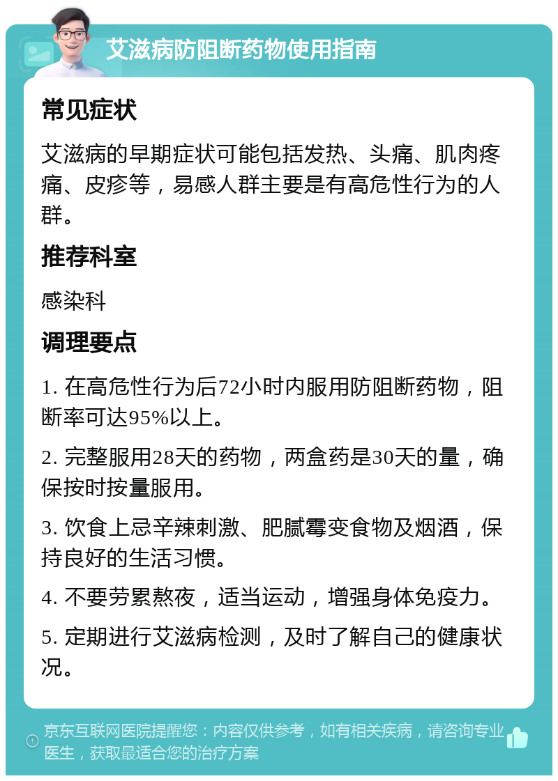 艾滋病防阻断药物使用指南 常见症状 艾滋病的早期症状可能包括发热、头痛、肌肉疼痛、皮疹等，易感人群主要是有高危性行为的人群。 推荐科室 感染科 调理要点 1. 在高危性行为后72小时内服用防阻断药物，阻断率可达95%以上。 2. 完整服用28天的药物，两盒药是30天的量，确保按时按量服用。 3. 饮食上忌辛辣刺激、肥腻霉变食物及烟酒，保持良好的生活习惯。 4. 不要劳累熬夜，适当运动，增强身体免疫力。 5. 定期进行艾滋病检测，及时了解自己的健康状况。