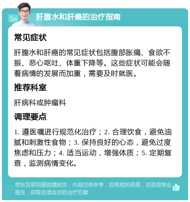 肝腹水和肝癌的治疗指南 常见症状 肝腹水和肝癌的常见症状包括腹部胀痛、食欲不振、恶心呕吐、体重下降等。这些症状可能会随着病情的发展而加重，需要及时就医。 推荐科室 肝病科或肿瘤科 调理要点 1. 遵医嘱进行规范化治疗；2. 合理饮食，避免油腻和刺激性食物；3. 保持良好的心态，避免过度焦虑和压力；4. 适当运动，增强体质；5. 定期复查，监测病情变化。