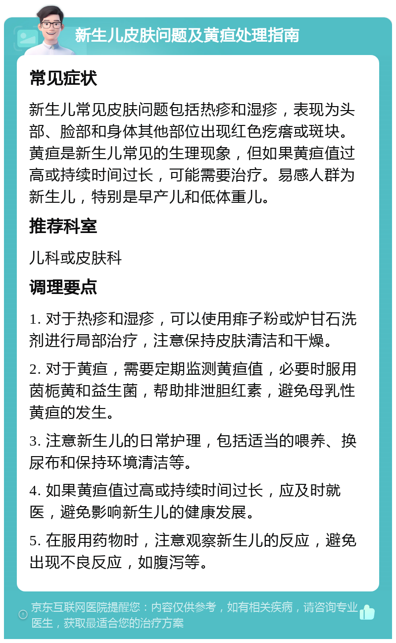 新生儿皮肤问题及黄疸处理指南 常见症状 新生儿常见皮肤问题包括热疹和湿疹，表现为头部、脸部和身体其他部位出现红色疙瘩或斑块。黄疸是新生儿常见的生理现象，但如果黄疸值过高或持续时间过长，可能需要治疗。易感人群为新生儿，特别是早产儿和低体重儿。 推荐科室 儿科或皮肤科 调理要点 1. 对于热疹和湿疹，可以使用痱子粉或炉甘石洗剂进行局部治疗，注意保持皮肤清洁和干燥。 2. 对于黄疸，需要定期监测黄疸值，必要时服用茵栀黄和益生菌，帮助排泄胆红素，避免母乳性黄疸的发生。 3. 注意新生儿的日常护理，包括适当的喂养、换尿布和保持环境清洁等。 4. 如果黄疸值过高或持续时间过长，应及时就医，避免影响新生儿的健康发展。 5. 在服用药物时，注意观察新生儿的反应，避免出现不良反应，如腹泻等。