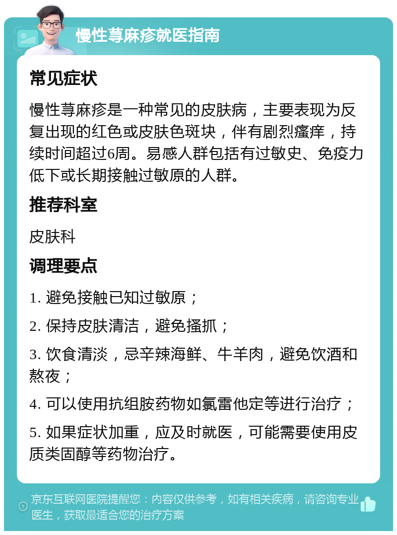 慢性荨麻疹就医指南 常见症状 慢性荨麻疹是一种常见的皮肤病，主要表现为反复出现的红色或皮肤色斑块，伴有剧烈瘙痒，持续时间超过6周。易感人群包括有过敏史、免疫力低下或长期接触过敏原的人群。 推荐科室 皮肤科 调理要点 1. 避免接触已知过敏原； 2. 保持皮肤清洁，避免搔抓； 3. 饮食清淡，忌辛辣海鲜、牛羊肉，避免饮酒和熬夜； 4. 可以使用抗组胺药物如氯雷他定等进行治疗； 5. 如果症状加重，应及时就医，可能需要使用皮质类固醇等药物治疗。