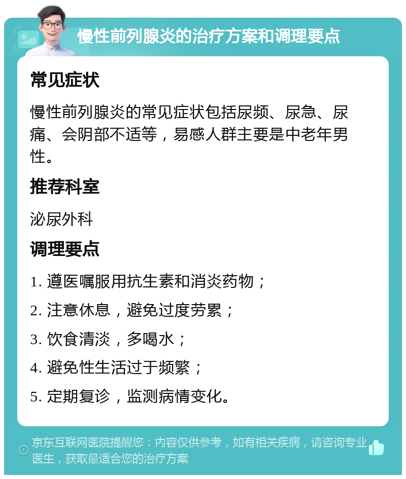 慢性前列腺炎的治疗方案和调理要点 常见症状 慢性前列腺炎的常见症状包括尿频、尿急、尿痛、会阴部不适等，易感人群主要是中老年男性。 推荐科室 泌尿外科 调理要点 1. 遵医嘱服用抗生素和消炎药物； 2. 注意休息，避免过度劳累； 3. 饮食清淡，多喝水； 4. 避免性生活过于频繁； 5. 定期复诊，监测病情变化。