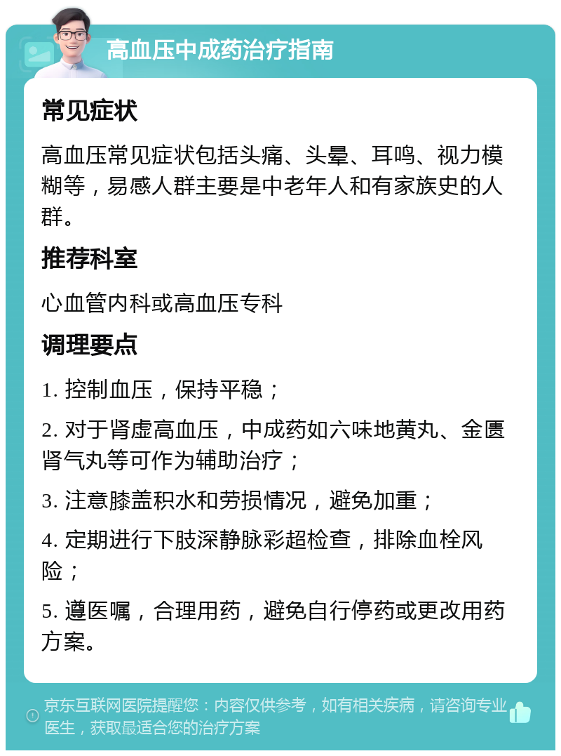 高血压中成药治疗指南 常见症状 高血压常见症状包括头痛、头晕、耳鸣、视力模糊等，易感人群主要是中老年人和有家族史的人群。 推荐科室 心血管内科或高血压专科 调理要点 1. 控制血压，保持平稳； 2. 对于肾虚高血压，中成药如六味地黄丸、金匮肾气丸等可作为辅助治疗； 3. 注意膝盖积水和劳损情况，避免加重； 4. 定期进行下肢深静脉彩超检查，排除血栓风险； 5. 遵医嘱，合理用药，避免自行停药或更改用药方案。