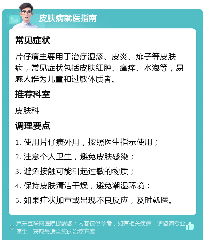 皮肤病就医指南 常见症状 片仔癀主要用于治疗湿疹、皮炎、痱子等皮肤病，常见症状包括皮肤红肿、瘙痒、水泡等，易感人群为儿童和过敏体质者。 推荐科室 皮肤科 调理要点 1. 使用片仔癀外用，按照医生指示使用； 2. 注意个人卫生，避免皮肤感染； 3. 避免接触可能引起过敏的物质； 4. 保持皮肤清洁干燥，避免潮湿环境； 5. 如果症状加重或出现不良反应，及时就医。