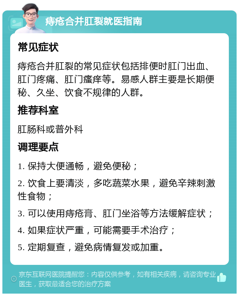 痔疮合并肛裂就医指南 常见症状 痔疮合并肛裂的常见症状包括排便时肛门出血、肛门疼痛、肛门瘙痒等。易感人群主要是长期便秘、久坐、饮食不规律的人群。 推荐科室 肛肠科或普外科 调理要点 1. 保持大便通畅，避免便秘； 2. 饮食上要清淡，多吃蔬菜水果，避免辛辣刺激性食物； 3. 可以使用痔疮膏、肛门坐浴等方法缓解症状； 4. 如果症状严重，可能需要手术治疗； 5. 定期复查，避免病情复发或加重。