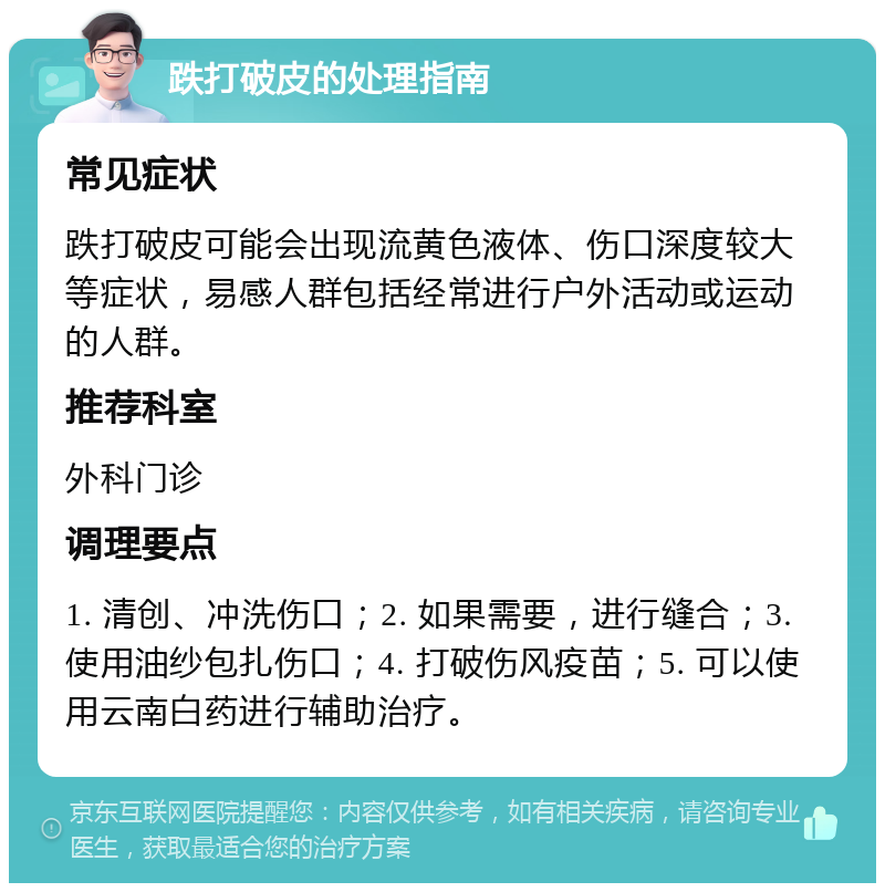 跌打破皮的处理指南 常见症状 跌打破皮可能会出现流黄色液体、伤口深度较大等症状，易感人群包括经常进行户外活动或运动的人群。 推荐科室 外科门诊 调理要点 1. 清创、冲洗伤口；2. 如果需要，进行缝合；3. 使用油纱包扎伤口；4. 打破伤风疫苗；5. 可以使用云南白药进行辅助治疗。