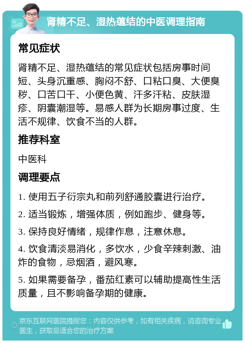 肾精不足、湿热蕴结的中医调理指南 常见症状 肾精不足、湿热蕴结的常见症状包括房事时间短、头身沉重感、胸闷不舒、口粘口臭、大便臭秽、口苦口干、小便色黄、汗多汗粘、皮肤湿疹、阴囊潮湿等。易感人群为长期房事过度、生活不规律、饮食不当的人群。 推荐科室 中医科 调理要点 1. 使用五子衍宗丸和前列舒通胶囊进行治疗。 2. 适当锻炼，增强体质，例如跑步、健身等。 3. 保持良好情绪，规律作息，注意休息。 4. 饮食清淡易消化，多饮水，少食辛辣刺激、油炸的食物，忌烟酒，避风寒。 5. 如果需要备孕，番茄红素可以辅助提高性生活质量，且不影响备孕期的健康。