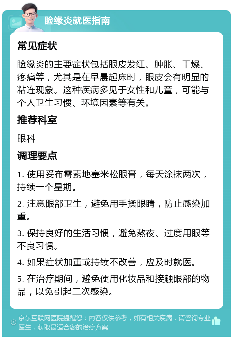 睑缘炎就医指南 常见症状 睑缘炎的主要症状包括眼皮发红、肿胀、干燥、疼痛等，尤其是在早晨起床时，眼皮会有明显的粘连现象。这种疾病多见于女性和儿童，可能与个人卫生习惯、环境因素等有关。 推荐科室 眼科 调理要点 1. 使用妥布霉素地塞米松眼膏，每天涂抹两次，持续一个星期。 2. 注意眼部卫生，避免用手揉眼睛，防止感染加重。 3. 保持良好的生活习惯，避免熬夜、过度用眼等不良习惯。 4. 如果症状加重或持续不改善，应及时就医。 5. 在治疗期间，避免使用化妆品和接触眼部的物品，以免引起二次感染。