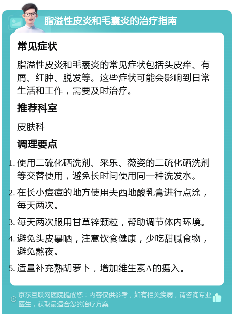 脂溢性皮炎和毛囊炎的治疗指南 常见症状 脂溢性皮炎和毛囊炎的常见症状包括头皮痒、有屑、红肿、脱发等。这些症状可能会影响到日常生活和工作，需要及时治疗。 推荐科室 皮肤科 调理要点 使用二硫化硒洗剂、采乐、薇姿的二硫化硒洗剂等交替使用，避免长时间使用同一种洗发水。 在长小痘痘的地方使用夫西地酸乳膏进行点涂，每天两次。 每天两次服用甘草锌颗粒，帮助调节体内环境。 避免头皮暴晒，注意饮食健康，少吃甜腻食物，避免熬夜。 适量补充熟胡萝卜，增加维生素A的摄入。