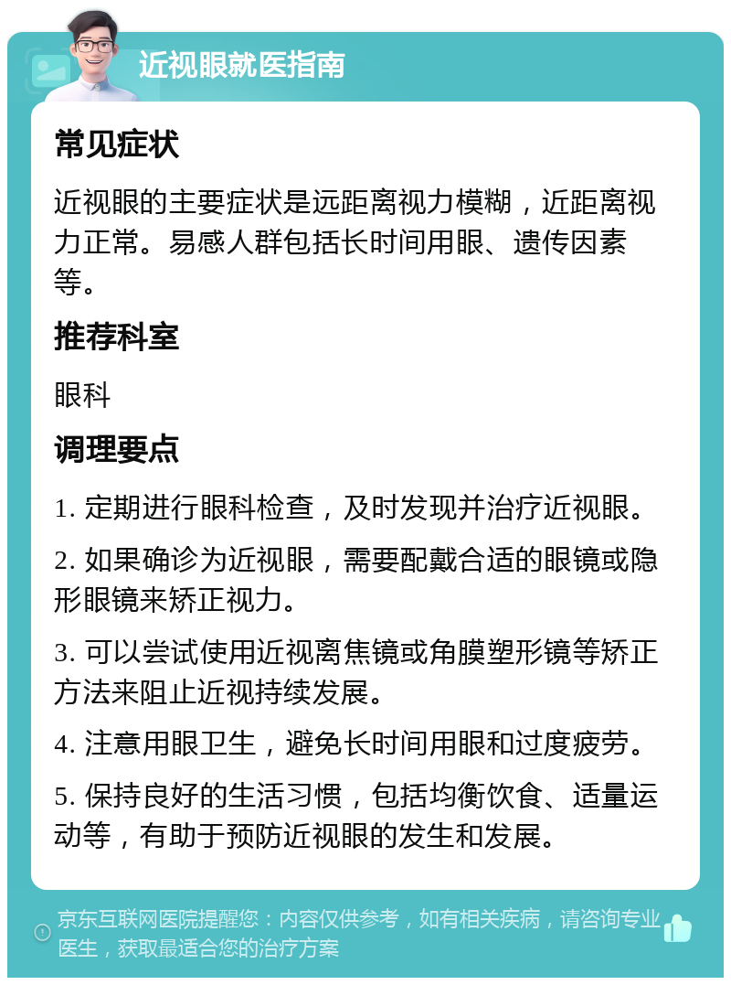 近视眼就医指南 常见症状 近视眼的主要症状是远距离视力模糊，近距离视力正常。易感人群包括长时间用眼、遗传因素等。 推荐科室 眼科 调理要点 1. 定期进行眼科检查，及时发现并治疗近视眼。 2. 如果确诊为近视眼，需要配戴合适的眼镜或隐形眼镜来矫正视力。 3. 可以尝试使用近视离焦镜或角膜塑形镜等矫正方法来阻止近视持续发展。 4. 注意用眼卫生，避免长时间用眼和过度疲劳。 5. 保持良好的生活习惯，包括均衡饮食、适量运动等，有助于预防近视眼的发生和发展。