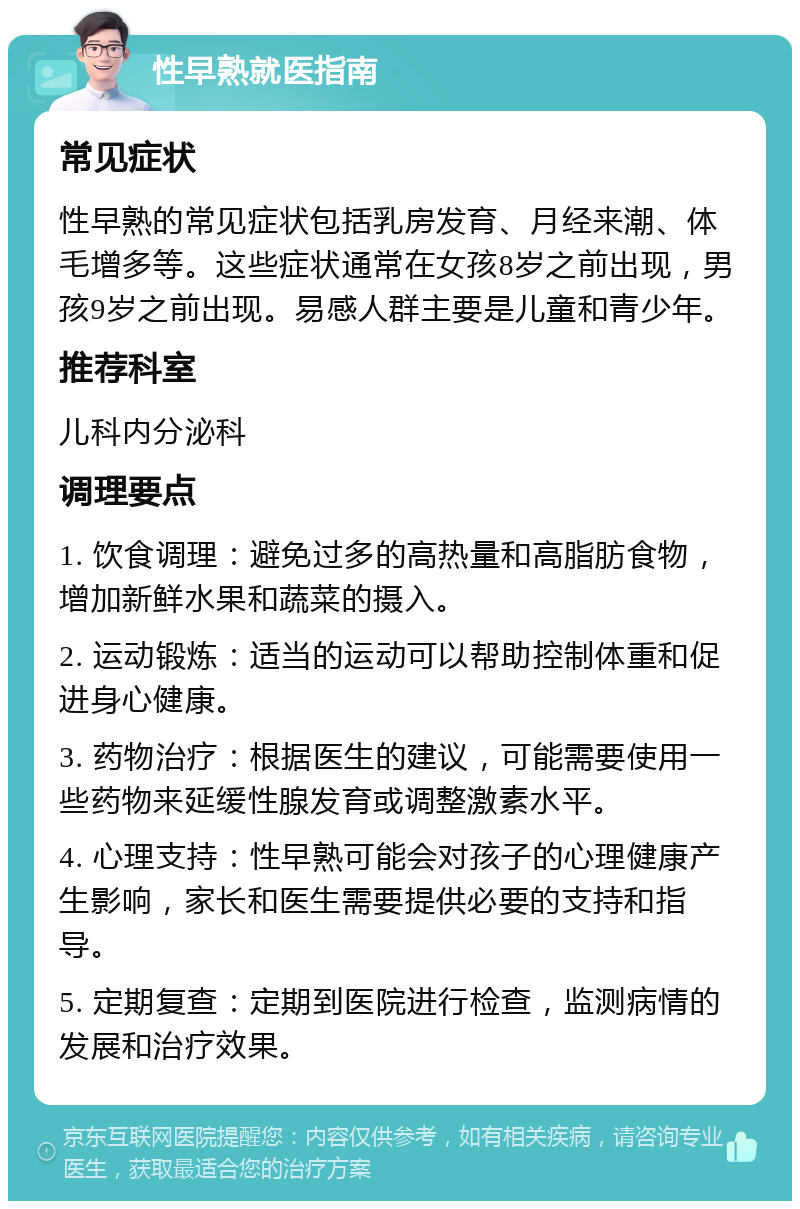 性早熟就医指南 常见症状 性早熟的常见症状包括乳房发育、月经来潮、体毛增多等。这些症状通常在女孩8岁之前出现，男孩9岁之前出现。易感人群主要是儿童和青少年。 推荐科室 儿科内分泌科 调理要点 1. 饮食调理：避免过多的高热量和高脂肪食物，增加新鲜水果和蔬菜的摄入。 2. 运动锻炼：适当的运动可以帮助控制体重和促进身心健康。 3. 药物治疗：根据医生的建议，可能需要使用一些药物来延缓性腺发育或调整激素水平。 4. 心理支持：性早熟可能会对孩子的心理健康产生影响，家长和医生需要提供必要的支持和指导。 5. 定期复查：定期到医院进行检查，监测病情的发展和治疗效果。