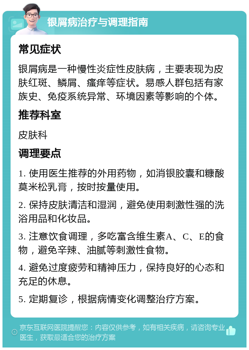 银屑病治疗与调理指南 常见症状 银屑病是一种慢性炎症性皮肤病，主要表现为皮肤红斑、鳞屑、瘙痒等症状。易感人群包括有家族史、免疫系统异常、环境因素等影响的个体。 推荐科室 皮肤科 调理要点 1. 使用医生推荐的外用药物，如消银胶囊和糠酸莫米松乳膏，按时按量使用。 2. 保持皮肤清洁和湿润，避免使用刺激性强的洗浴用品和化妆品。 3. 注意饮食调理，多吃富含维生素A、C、E的食物，避免辛辣、油腻等刺激性食物。 4. 避免过度疲劳和精神压力，保持良好的心态和充足的休息。 5. 定期复诊，根据病情变化调整治疗方案。