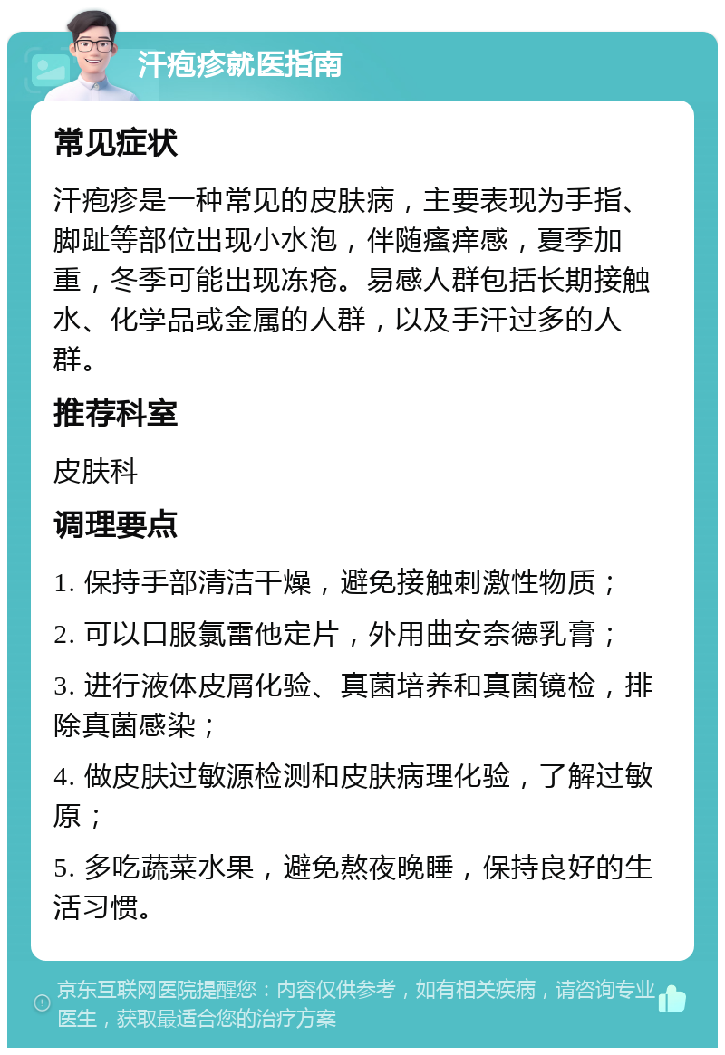 汗疱疹就医指南 常见症状 汗疱疹是一种常见的皮肤病，主要表现为手指、脚趾等部位出现小水泡，伴随瘙痒感，夏季加重，冬季可能出现冻疮。易感人群包括长期接触水、化学品或金属的人群，以及手汗过多的人群。 推荐科室 皮肤科 调理要点 1. 保持手部清洁干燥，避免接触刺激性物质； 2. 可以口服氯雷他定片，外用曲安奈德乳膏； 3. 进行液体皮屑化验、真菌培养和真菌镜检，排除真菌感染； 4. 做皮肤过敏源检测和皮肤病理化验，了解过敏原； 5. 多吃蔬菜水果，避免熬夜晚睡，保持良好的生活习惯。