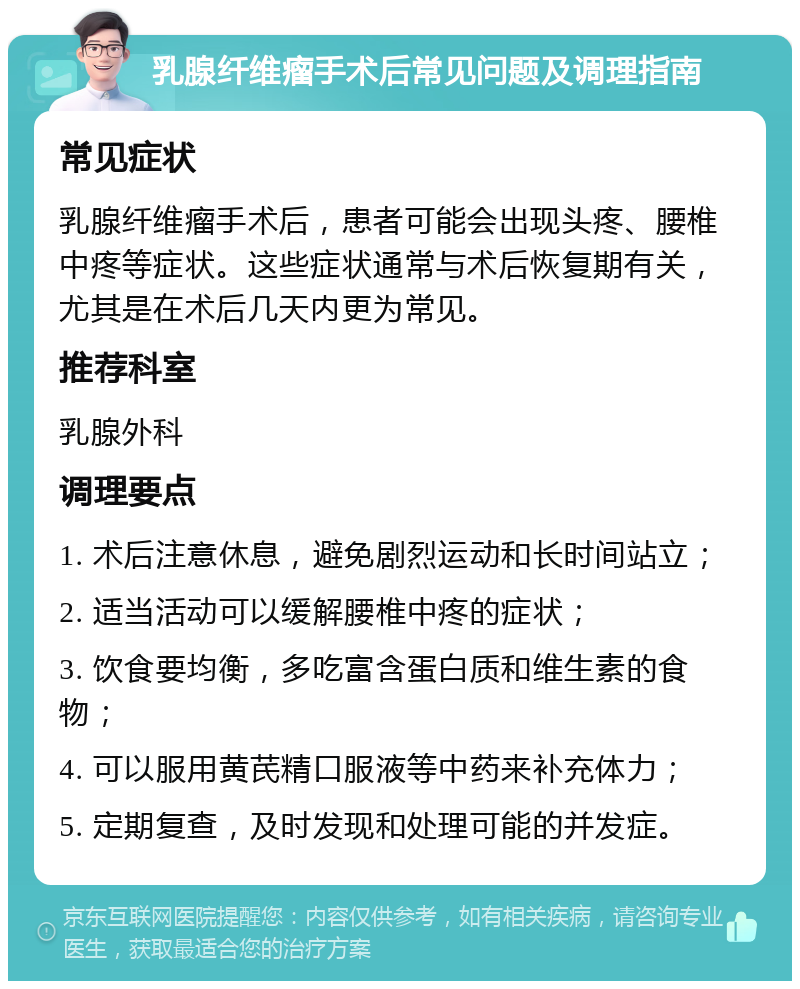 乳腺纤维瘤手术后常见问题及调理指南 常见症状 乳腺纤维瘤手术后，患者可能会出现头疼、腰椎中疼等症状。这些症状通常与术后恢复期有关，尤其是在术后几天内更为常见。 推荐科室 乳腺外科 调理要点 1. 术后注意休息，避免剧烈运动和长时间站立； 2. 适当活动可以缓解腰椎中疼的症状； 3. 饮食要均衡，多吃富含蛋白质和维生素的食物； 4. 可以服用黄芪精口服液等中药来补充体力； 5. 定期复查，及时发现和处理可能的并发症。