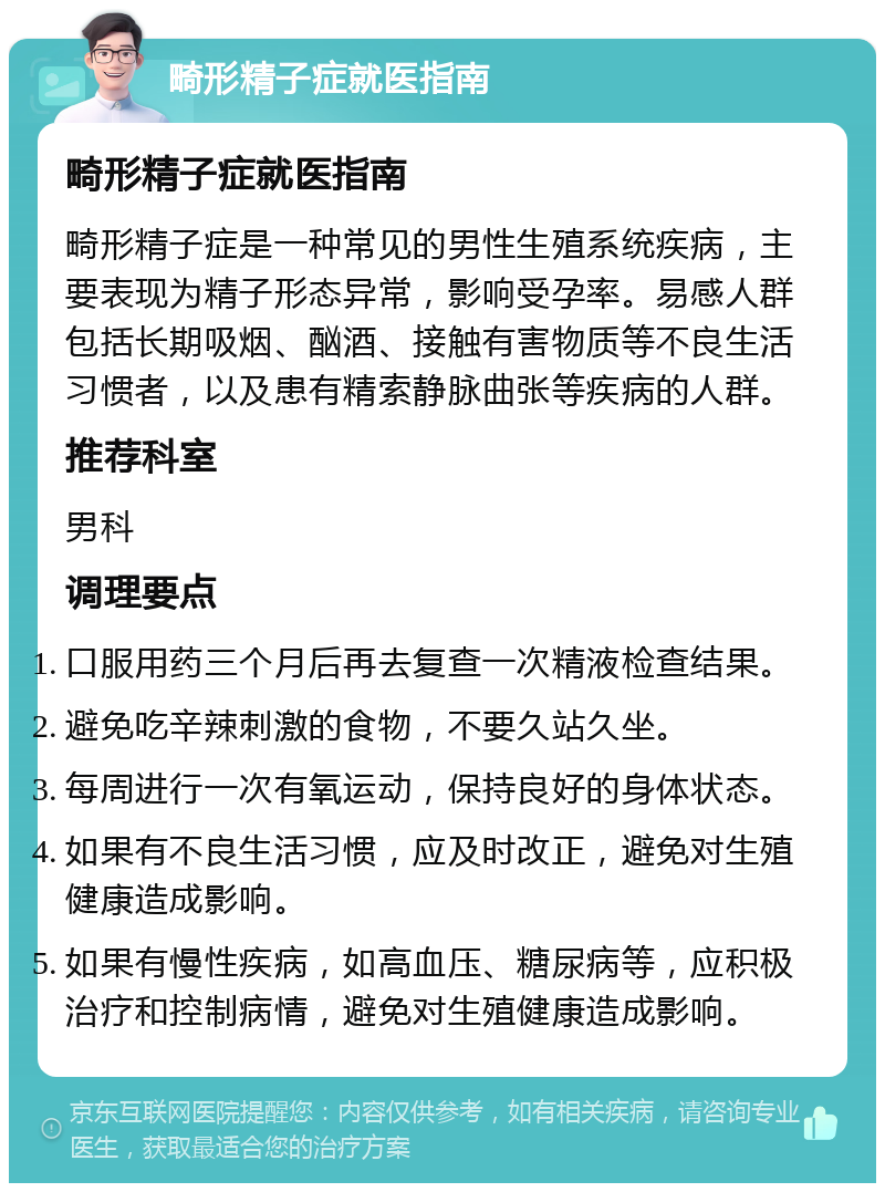 畸形精子症就医指南 畸形精子症就医指南 畸形精子症是一种常见的男性生殖系统疾病，主要表现为精子形态异常，影响受孕率。易感人群包括长期吸烟、酗酒、接触有害物质等不良生活习惯者，以及患有精索静脉曲张等疾病的人群。 推荐科室 男科 调理要点 口服用药三个月后再去复查一次精液检查结果。 避免吃辛辣刺激的食物，不要久站久坐。 每周进行一次有氧运动，保持良好的身体状态。 如果有不良生活习惯，应及时改正，避免对生殖健康造成影响。 如果有慢性疾病，如高血压、糖尿病等，应积极治疗和控制病情，避免对生殖健康造成影响。