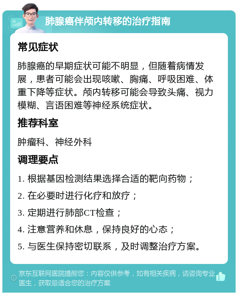 肺腺癌伴颅内转移的治疗指南 常见症状 肺腺癌的早期症状可能不明显，但随着病情发展，患者可能会出现咳嗽、胸痛、呼吸困难、体重下降等症状。颅内转移可能会导致头痛、视力模糊、言语困难等神经系统症状。 推荐科室 肿瘤科、神经外科 调理要点 1. 根据基因检测结果选择合适的靶向药物； 2. 在必要时进行化疗和放疗； 3. 定期进行肺部CT检查； 4. 注意营养和休息，保持良好的心态； 5. 与医生保持密切联系，及时调整治疗方案。