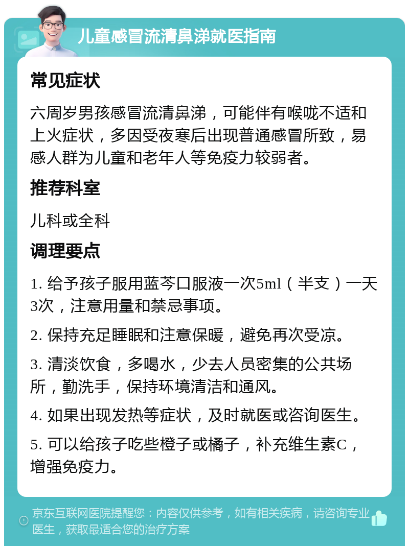 儿童感冒流清鼻涕就医指南 常见症状 六周岁男孩感冒流清鼻涕，可能伴有喉咙不适和上火症状，多因受夜寒后出现普通感冒所致，易感人群为儿童和老年人等免疫力较弱者。 推荐科室 儿科或全科 调理要点 1. 给予孩子服用蓝芩口服液一次5ml（半支）一天3次，注意用量和禁忌事项。 2. 保持充足睡眠和注意保暖，避免再次受凉。 3. 清淡饮食，多喝水，少去人员密集的公共场所，勤洗手，保持环境清洁和通风。 4. 如果出现发热等症状，及时就医或咨询医生。 5. 可以给孩子吃些橙子或橘子，补充维生素C，增强免疫力。