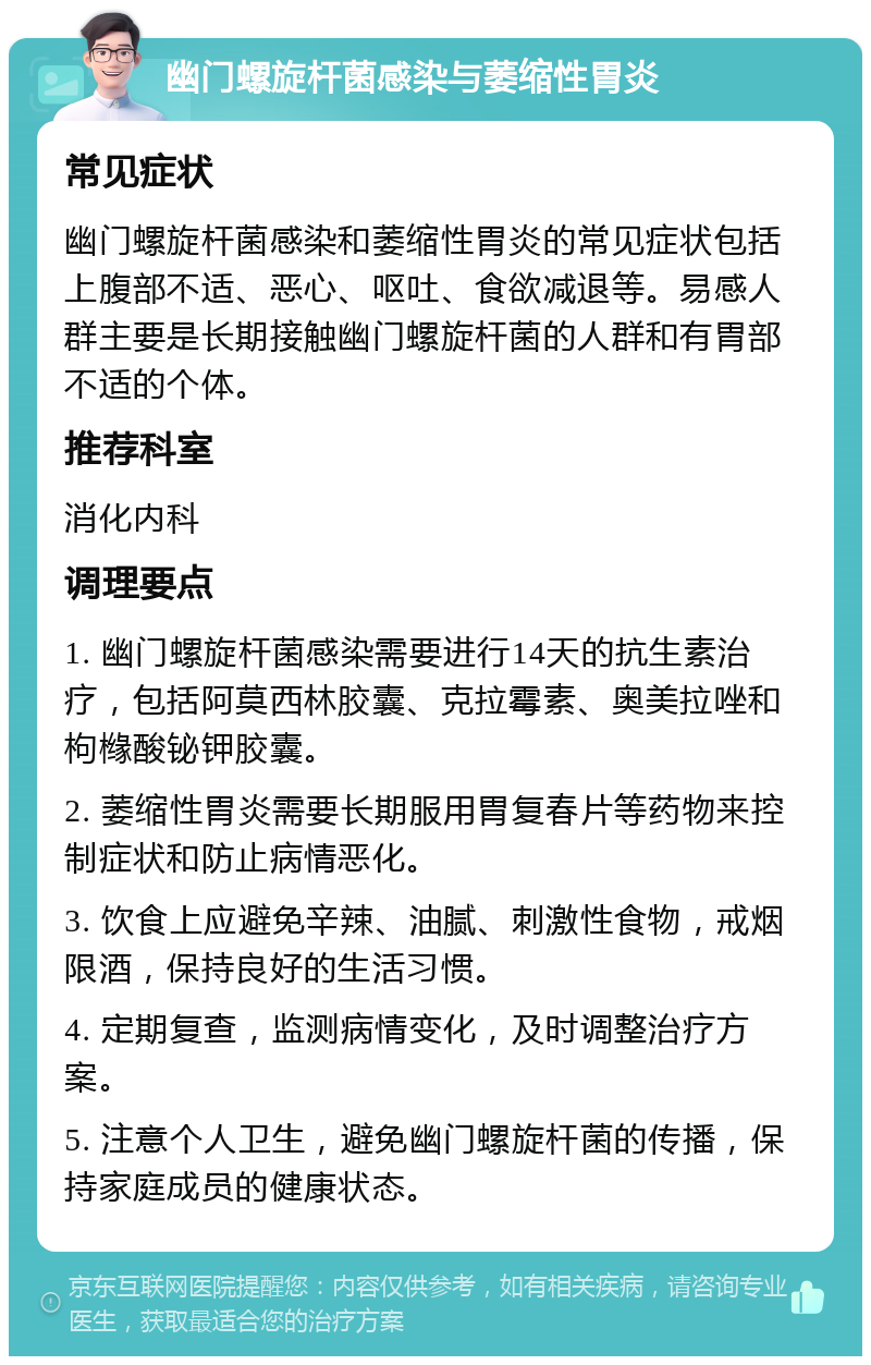 幽门螺旋杆菌感染与萎缩性胃炎 常见症状 幽门螺旋杆菌感染和萎缩性胃炎的常见症状包括上腹部不适、恶心、呕吐、食欲减退等。易感人群主要是长期接触幽门螺旋杆菌的人群和有胃部不适的个体。 推荐科室 消化内科 调理要点 1. 幽门螺旋杆菌感染需要进行14天的抗生素治疗，包括阿莫西林胶囊、克拉霉素、奥美拉唑和枸橼酸铋钾胶囊。 2. 萎缩性胃炎需要长期服用胃复春片等药物来控制症状和防止病情恶化。 3. 饮食上应避免辛辣、油腻、刺激性食物，戒烟限酒，保持良好的生活习惯。 4. 定期复查，监测病情变化，及时调整治疗方案。 5. 注意个人卫生，避免幽门螺旋杆菌的传播，保持家庭成员的健康状态。