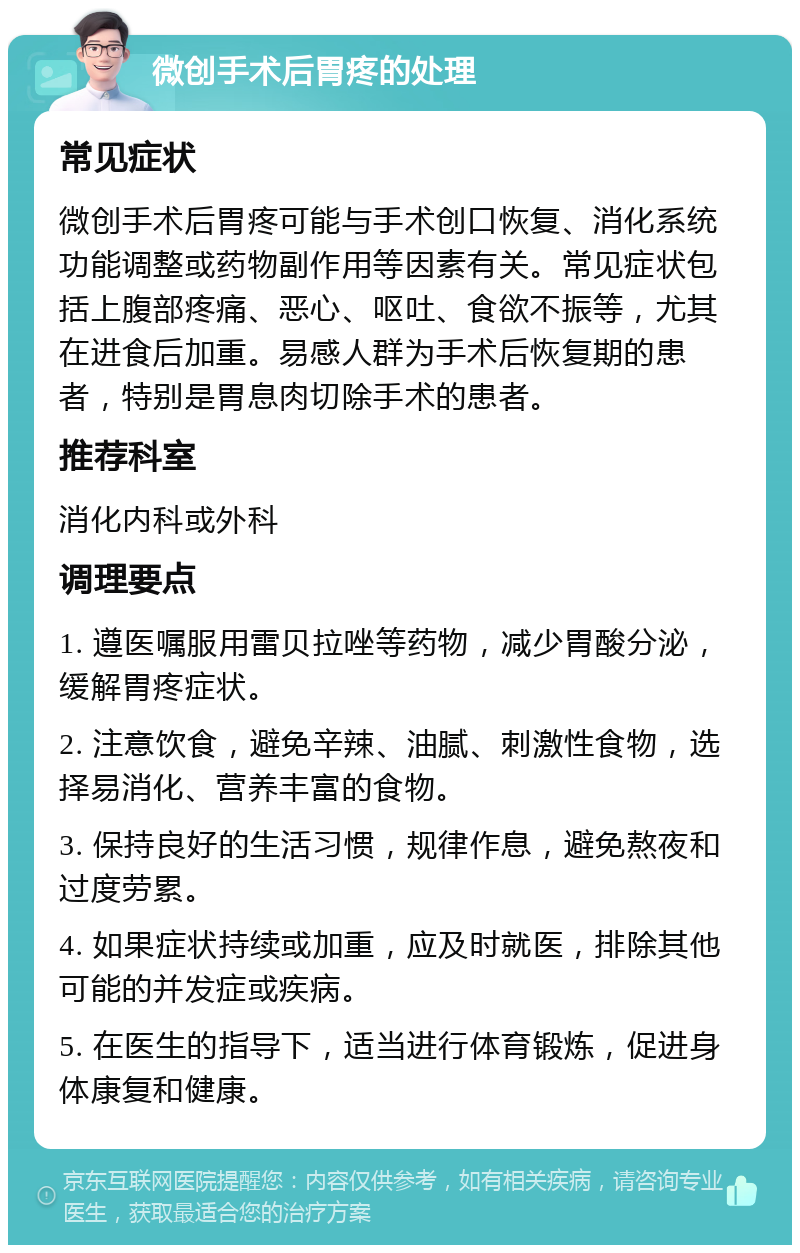 微创手术后胃疼的处理 常见症状 微创手术后胃疼可能与手术创口恢复、消化系统功能调整或药物副作用等因素有关。常见症状包括上腹部疼痛、恶心、呕吐、食欲不振等，尤其在进食后加重。易感人群为手术后恢复期的患者，特别是胃息肉切除手术的患者。 推荐科室 消化内科或外科 调理要点 1. 遵医嘱服用雷贝拉唑等药物，减少胃酸分泌，缓解胃疼症状。 2. 注意饮食，避免辛辣、油腻、刺激性食物，选择易消化、营养丰富的食物。 3. 保持良好的生活习惯，规律作息，避免熬夜和过度劳累。 4. 如果症状持续或加重，应及时就医，排除其他可能的并发症或疾病。 5. 在医生的指导下，适当进行体育锻炼，促进身体康复和健康。