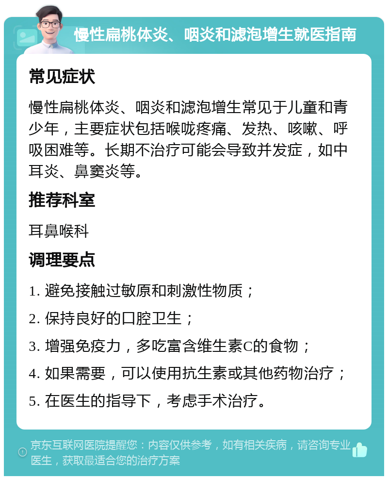 慢性扁桃体炎、咽炎和滤泡增生就医指南 常见症状 慢性扁桃体炎、咽炎和滤泡增生常见于儿童和青少年，主要症状包括喉咙疼痛、发热、咳嗽、呼吸困难等。长期不治疗可能会导致并发症，如中耳炎、鼻窦炎等。 推荐科室 耳鼻喉科 调理要点 1. 避免接触过敏原和刺激性物质； 2. 保持良好的口腔卫生； 3. 增强免疫力，多吃富含维生素C的食物； 4. 如果需要，可以使用抗生素或其他药物治疗； 5. 在医生的指导下，考虑手术治疗。