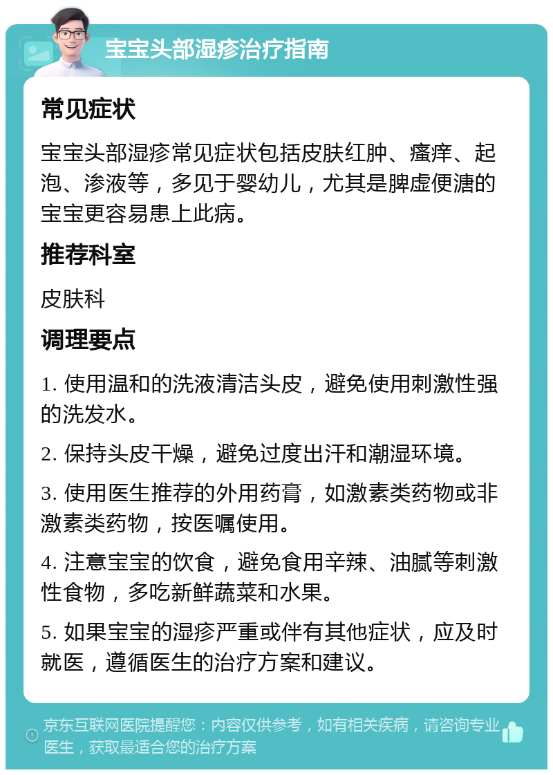 宝宝头部湿疹治疗指南 常见症状 宝宝头部湿疹常见症状包括皮肤红肿、瘙痒、起泡、渗液等，多见于婴幼儿，尤其是脾虚便溏的宝宝更容易患上此病。 推荐科室 皮肤科 调理要点 1. 使用温和的洗液清洁头皮，避免使用刺激性强的洗发水。 2. 保持头皮干燥，避免过度出汗和潮湿环境。 3. 使用医生推荐的外用药膏，如激素类药物或非激素类药物，按医嘱使用。 4. 注意宝宝的饮食，避免食用辛辣、油腻等刺激性食物，多吃新鲜蔬菜和水果。 5. 如果宝宝的湿疹严重或伴有其他症状，应及时就医，遵循医生的治疗方案和建议。