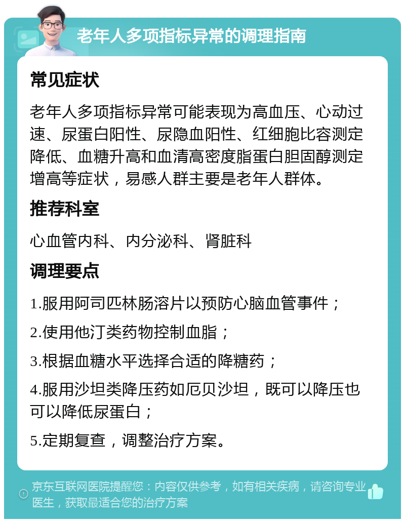 老年人多项指标异常的调理指南 常见症状 老年人多项指标异常可能表现为高血压、心动过速、尿蛋白阳性、尿隐血阳性、红细胞比容测定降低、血糖升高和血清高密度脂蛋白胆固醇测定增高等症状，易感人群主要是老年人群体。 推荐科室 心血管内科、内分泌科、肾脏科 调理要点 1.服用阿司匹林肠溶片以预防心脑血管事件； 2.使用他汀类药物控制血脂； 3.根据血糖水平选择合适的降糖药； 4.服用沙坦类降压药如厄贝沙坦，既可以降压也可以降低尿蛋白； 5.定期复查，调整治疗方案。