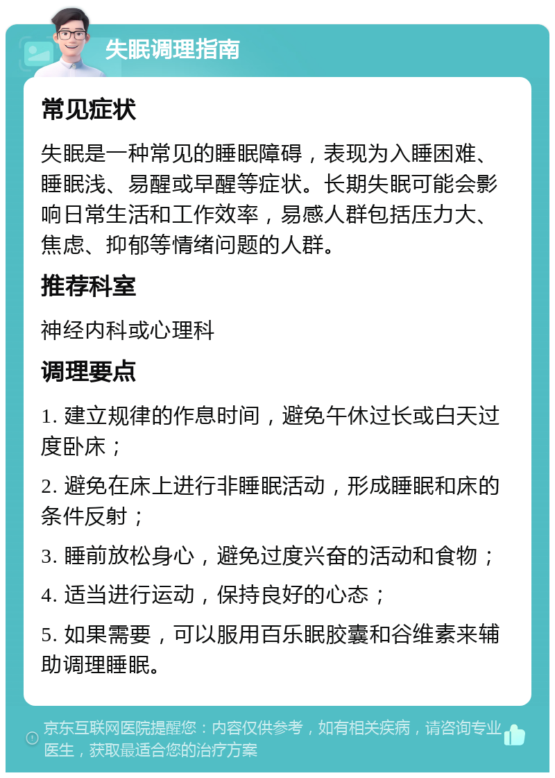 失眠调理指南 常见症状 失眠是一种常见的睡眠障碍，表现为入睡困难、睡眠浅、易醒或早醒等症状。长期失眠可能会影响日常生活和工作效率，易感人群包括压力大、焦虑、抑郁等情绪问题的人群。 推荐科室 神经内科或心理科 调理要点 1. 建立规律的作息时间，避免午休过长或白天过度卧床； 2. 避免在床上进行非睡眠活动，形成睡眠和床的条件反射； 3. 睡前放松身心，避免过度兴奋的活动和食物； 4. 适当进行运动，保持良好的心态； 5. 如果需要，可以服用百乐眠胶囊和谷维素来辅助调理睡眠。