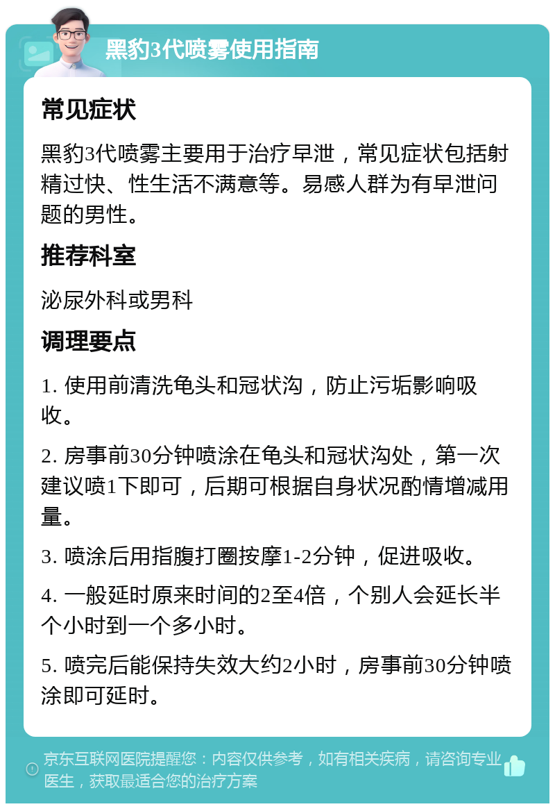 黑豹3代喷雾使用指南 常见症状 黑豹3代喷雾主要用于治疗早泄，常见症状包括射精过快、性生活不满意等。易感人群为有早泄问题的男性。 推荐科室 泌尿外科或男科 调理要点 1. 使用前清洗龟头和冠状沟，防止污垢影响吸收。 2. 房事前30分钟喷涂在龟头和冠状沟处，第一次建议喷1下即可，后期可根据自身状况酌情增减用量。 3. 喷涂后用指腹打圈按摩1-2分钟，促进吸收。 4. 一般延时原来时间的2至4倍，个别人会延长半个小时到一个多小时。 5. 喷完后能保持失效大约2小时，房事前30分钟喷涂即可延时。