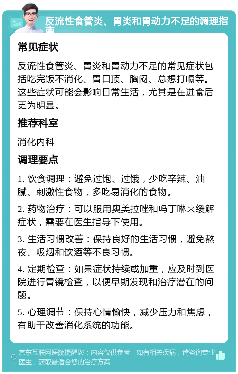 反流性食管炎、胃炎和胃动力不足的调理指南 常见症状 反流性食管炎、胃炎和胃动力不足的常见症状包括吃完饭不消化、胃口顶、胸闷、总想打嗝等。这些症状可能会影响日常生活，尤其是在进食后更为明显。 推荐科室 消化内科 调理要点 1. 饮食调理：避免过饱、过饿，少吃辛辣、油腻、刺激性食物，多吃易消化的食物。 2. 药物治疗：可以服用奥美拉唑和吗丁啉来缓解症状，需要在医生指导下使用。 3. 生活习惯改善：保持良好的生活习惯，避免熬夜、吸烟和饮酒等不良习惯。 4. 定期检查：如果症状持续或加重，应及时到医院进行胃镜检查，以便早期发现和治疗潜在的问题。 5. 心理调节：保持心情愉快，减少压力和焦虑，有助于改善消化系统的功能。