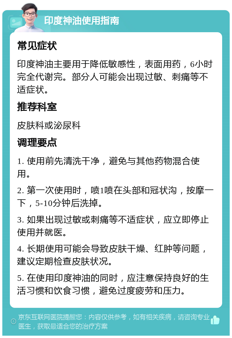 印度神油使用指南 常见症状 印度神油主要用于降低敏感性，表面用药，6小时完全代谢完。部分人可能会出现过敏、刺痛等不适症状。 推荐科室 皮肤科或泌尿科 调理要点 1. 使用前先清洗干净，避免与其他药物混合使用。 2. 第一次使用时，喷1喷在头部和冠状沟，按摩一下，5-10分钟后洗掉。 3. 如果出现过敏或刺痛等不适症状，应立即停止使用并就医。 4. 长期使用可能会导致皮肤干燥、红肿等问题，建议定期检查皮肤状况。 5. 在使用印度神油的同时，应注意保持良好的生活习惯和饮食习惯，避免过度疲劳和压力。