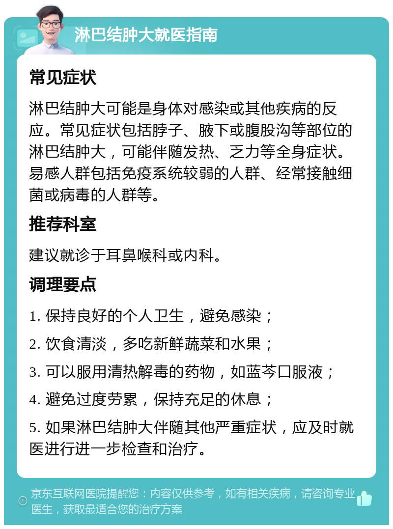 淋巴结肿大就医指南 常见症状 淋巴结肿大可能是身体对感染或其他疾病的反应。常见症状包括脖子、腋下或腹股沟等部位的淋巴结肿大，可能伴随发热、乏力等全身症状。易感人群包括免疫系统较弱的人群、经常接触细菌或病毒的人群等。 推荐科室 建议就诊于耳鼻喉科或内科。 调理要点 1. 保持良好的个人卫生，避免感染； 2. 饮食清淡，多吃新鲜蔬菜和水果； 3. 可以服用清热解毒的药物，如蓝芩口服液； 4. 避免过度劳累，保持充足的休息； 5. 如果淋巴结肿大伴随其他严重症状，应及时就医进行进一步检查和治疗。