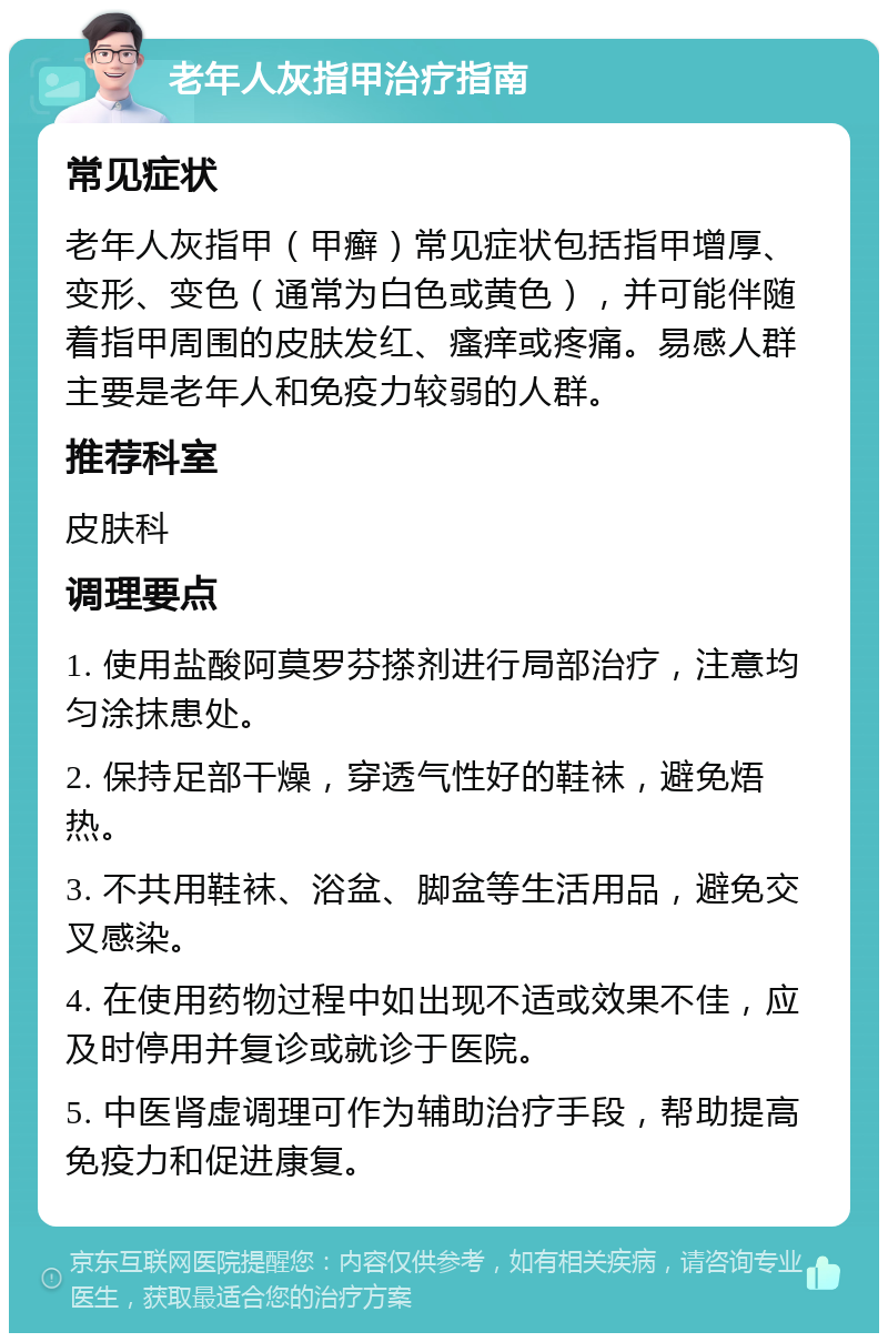 老年人灰指甲治疗指南 常见症状 老年人灰指甲（甲癣）常见症状包括指甲增厚、变形、变色（通常为白色或黄色），并可能伴随着指甲周围的皮肤发红、瘙痒或疼痛。易感人群主要是老年人和免疫力较弱的人群。 推荐科室 皮肤科 调理要点 1. 使用盐酸阿莫罗芬搽剂进行局部治疗，注意均匀涂抹患处。 2. 保持足部干燥，穿透气性好的鞋袜，避免焐热。 3. 不共用鞋袜、浴盆、脚盆等生活用品，避免交叉感染。 4. 在使用药物过程中如出现不适或效果不佳，应及时停用并复诊或就诊于医院。 5. 中医肾虚调理可作为辅助治疗手段，帮助提高免疫力和促进康复。