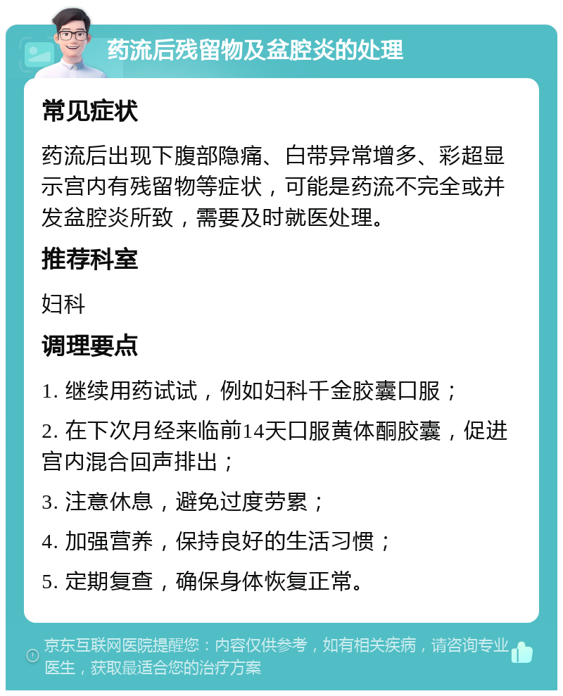 药流后残留物及盆腔炎的处理 常见症状 药流后出现下腹部隐痛、白带异常增多、彩超显示宫内有残留物等症状，可能是药流不完全或并发盆腔炎所致，需要及时就医处理。 推荐科室 妇科 调理要点 1. 继续用药试试，例如妇科千金胶囊口服； 2. 在下次月经来临前14天口服黄体酮胶囊，促进宫内混合回声排出； 3. 注意休息，避免过度劳累； 4. 加强营养，保持良好的生活习惯； 5. 定期复查，确保身体恢复正常。