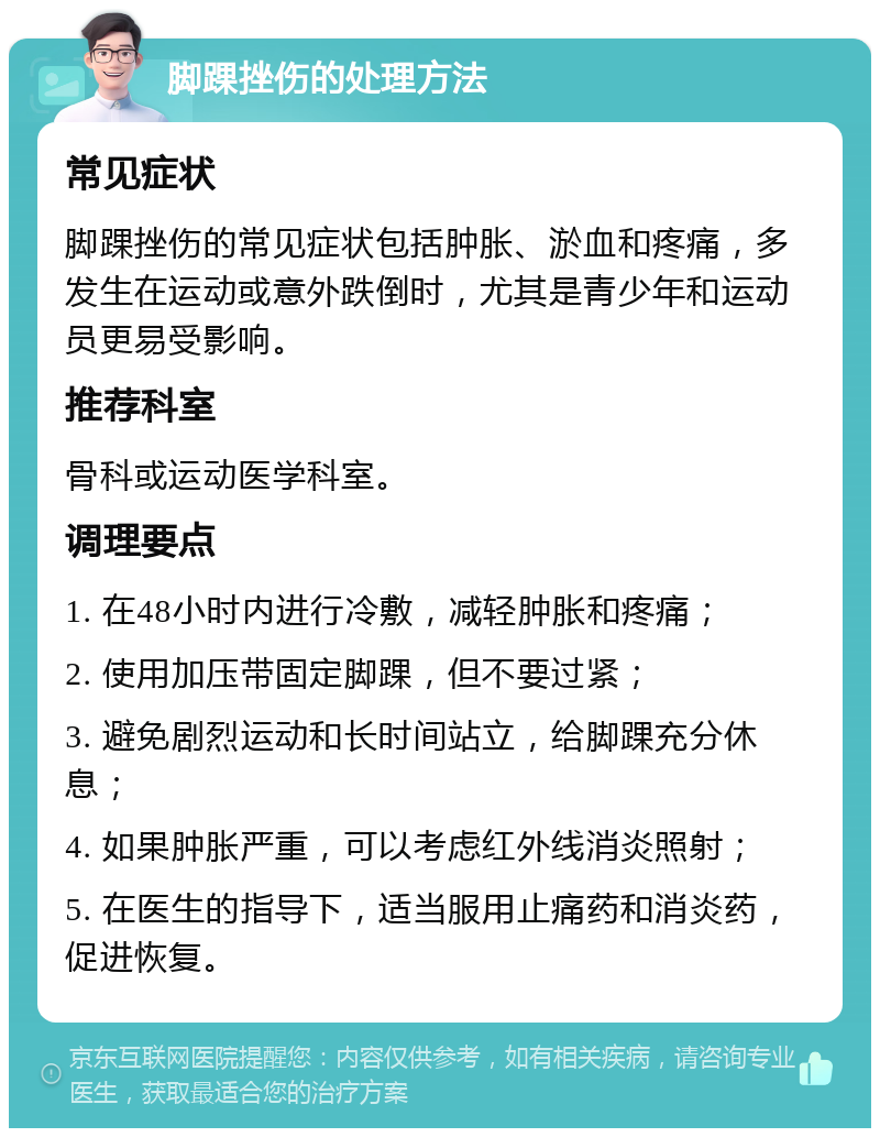 脚踝挫伤的处理方法 常见症状 脚踝挫伤的常见症状包括肿胀、淤血和疼痛，多发生在运动或意外跌倒时，尤其是青少年和运动员更易受影响。 推荐科室 骨科或运动医学科室。 调理要点 1. 在48小时内进行冷敷，减轻肿胀和疼痛； 2. 使用加压带固定脚踝，但不要过紧； 3. 避免剧烈运动和长时间站立，给脚踝充分休息； 4. 如果肿胀严重，可以考虑红外线消炎照射； 5. 在医生的指导下，适当服用止痛药和消炎药，促进恢复。