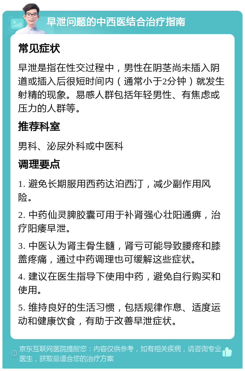 早泄问题的中西医结合治疗指南 常见症状 早泄是指在性交过程中，男性在阴茎尚未插入阴道或插入后很短时间内（通常小于2分钟）就发生射精的现象。易感人群包括年轻男性、有焦虑或压力的人群等。 推荐科室 男科、泌尿外科或中医科 调理要点 1. 避免长期服用西药达泊西汀，减少副作用风险。 2. 中药仙灵脾胶囊可用于补肾强心壮阳通痹，治疗阳痿早泄。 3. 中医认为肾主骨生髓，肾亏可能导致腰疼和膝盖疼痛，通过中药调理也可缓解这些症状。 4. 建议在医生指导下使用中药，避免自行购买和使用。 5. 维持良好的生活习惯，包括规律作息、适度运动和健康饮食，有助于改善早泄症状。