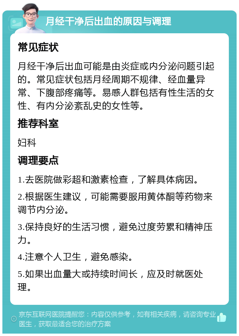 月经干净后出血的原因与调理 常见症状 月经干净后出血可能是由炎症或内分泌问题引起的。常见症状包括月经周期不规律、经血量异常、下腹部疼痛等。易感人群包括有性生活的女性、有内分泌紊乱史的女性等。 推荐科室 妇科 调理要点 1.去医院做彩超和激素检查，了解具体病因。 2.根据医生建议，可能需要服用黄体酮等药物来调节内分泌。 3.保持良好的生活习惯，避免过度劳累和精神压力。 4.注意个人卫生，避免感染。 5.如果出血量大或持续时间长，应及时就医处理。