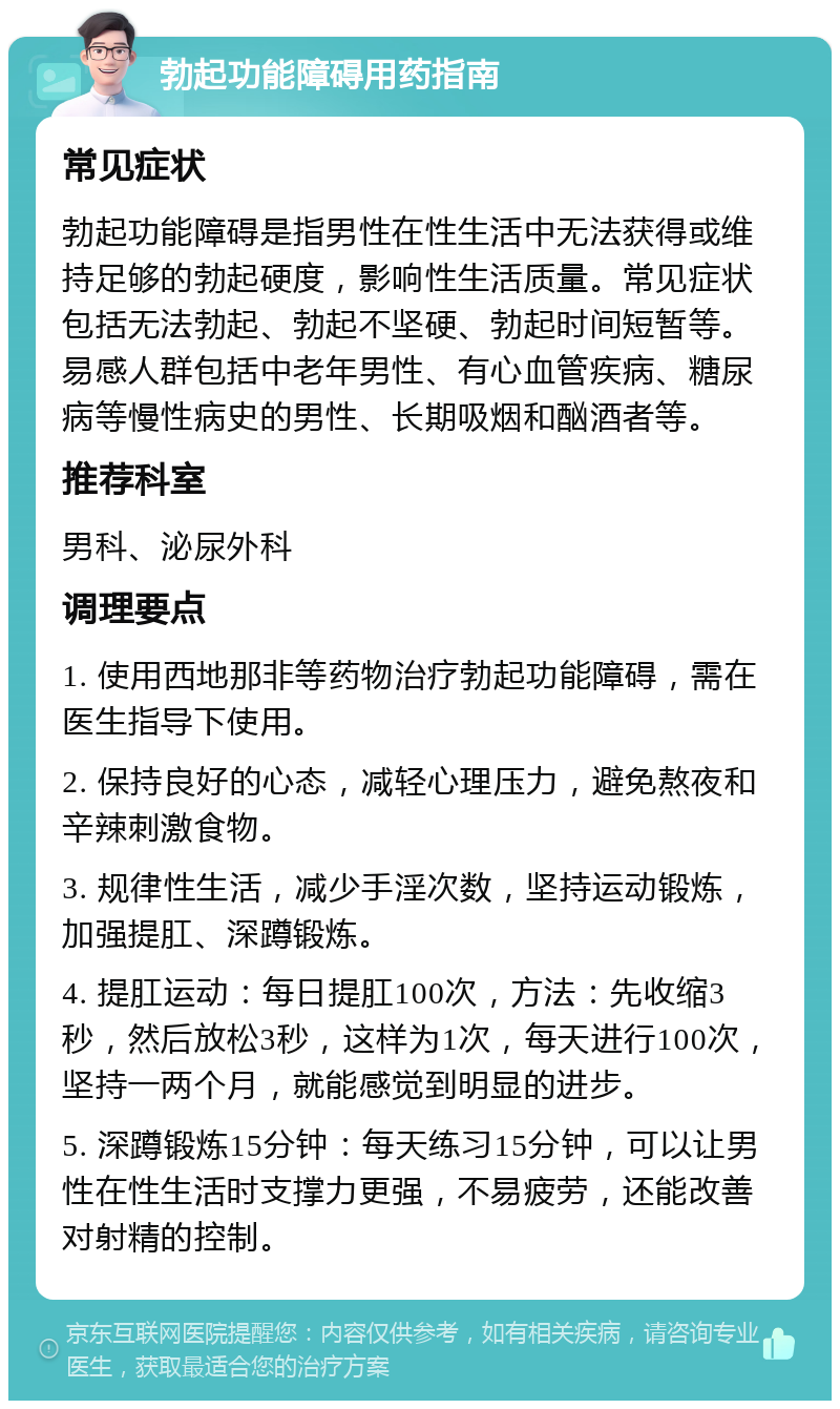 勃起功能障碍用药指南 常见症状 勃起功能障碍是指男性在性生活中无法获得或维持足够的勃起硬度，影响性生活质量。常见症状包括无法勃起、勃起不坚硬、勃起时间短暂等。易感人群包括中老年男性、有心血管疾病、糖尿病等慢性病史的男性、长期吸烟和酗酒者等。 推荐科室 男科、泌尿外科 调理要点 1. 使用西地那非等药物治疗勃起功能障碍，需在医生指导下使用。 2. 保持良好的心态，减轻心理压力，避免熬夜和辛辣刺激食物。 3. 规律性生活，减少手淫次数，坚持运动锻炼，加强提肛、深蹲锻炼。 4. 提肛运动：每日提肛100次，方法：先收缩3秒，然后放松3秒，这样为1次，每天进行100次，坚持一两个月，就能感觉到明显的进步。 5. 深蹲锻炼15分钟：每天练习15分钟，可以让男性在性生活时支撑力更强，不易疲劳，还能改善对射精的控制。