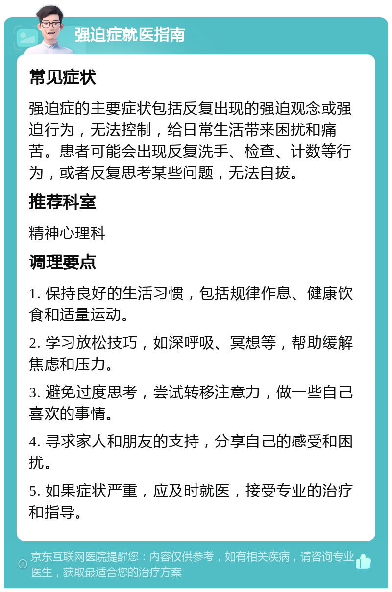 强迫症就医指南 常见症状 强迫症的主要症状包括反复出现的强迫观念或强迫行为，无法控制，给日常生活带来困扰和痛苦。患者可能会出现反复洗手、检查、计数等行为，或者反复思考某些问题，无法自拔。 推荐科室 精神心理科 调理要点 1. 保持良好的生活习惯，包括规律作息、健康饮食和适量运动。 2. 学习放松技巧，如深呼吸、冥想等，帮助缓解焦虑和压力。 3. 避免过度思考，尝试转移注意力，做一些自己喜欢的事情。 4. 寻求家人和朋友的支持，分享自己的感受和困扰。 5. 如果症状严重，应及时就医，接受专业的治疗和指导。