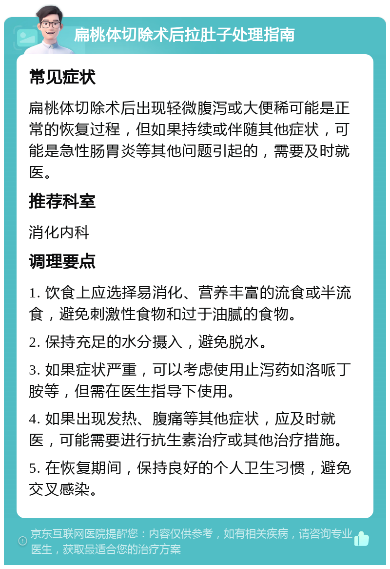 扁桃体切除术后拉肚子处理指南 常见症状 扁桃体切除术后出现轻微腹泻或大便稀可能是正常的恢复过程，但如果持续或伴随其他症状，可能是急性肠胃炎等其他问题引起的，需要及时就医。 推荐科室 消化内科 调理要点 1. 饮食上应选择易消化、营养丰富的流食或半流食，避免刺激性食物和过于油腻的食物。 2. 保持充足的水分摄入，避免脱水。 3. 如果症状严重，可以考虑使用止泻药如洛哌丁胺等，但需在医生指导下使用。 4. 如果出现发热、腹痛等其他症状，应及时就医，可能需要进行抗生素治疗或其他治疗措施。 5. 在恢复期间，保持良好的个人卫生习惯，避免交叉感染。