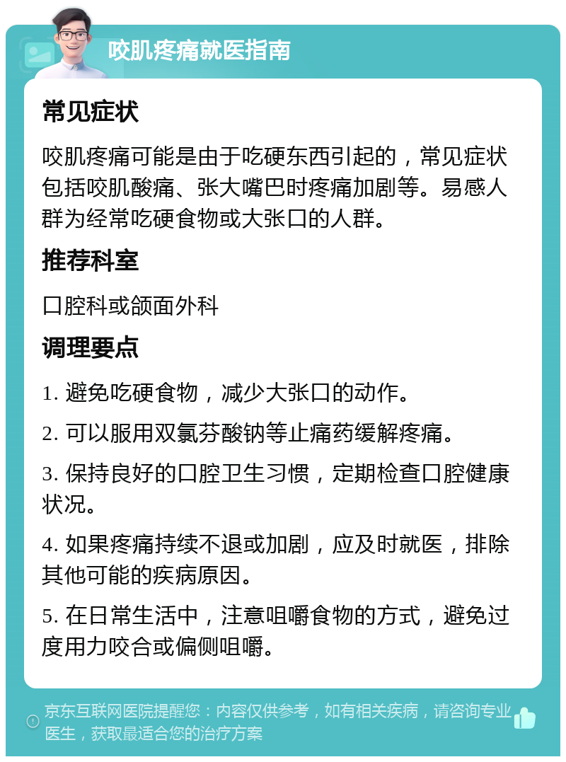 咬肌疼痛就医指南 常见症状 咬肌疼痛可能是由于吃硬东西引起的，常见症状包括咬肌酸痛、张大嘴巴时疼痛加剧等。易感人群为经常吃硬食物或大张口的人群。 推荐科室 口腔科或颌面外科 调理要点 1. 避免吃硬食物，减少大张口的动作。 2. 可以服用双氯芬酸钠等止痛药缓解疼痛。 3. 保持良好的口腔卫生习惯，定期检查口腔健康状况。 4. 如果疼痛持续不退或加剧，应及时就医，排除其他可能的疾病原因。 5. 在日常生活中，注意咀嚼食物的方式，避免过度用力咬合或偏侧咀嚼。