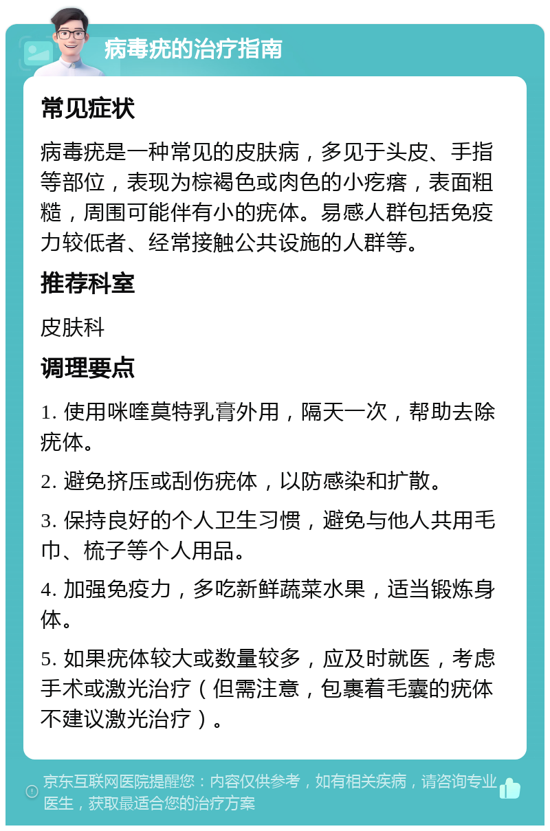 病毒疣的治疗指南 常见症状 病毒疣是一种常见的皮肤病，多见于头皮、手指等部位，表现为棕褐色或肉色的小疙瘩，表面粗糙，周围可能伴有小的疣体。易感人群包括免疫力较低者、经常接触公共设施的人群等。 推荐科室 皮肤科 调理要点 1. 使用咪喹莫特乳膏外用，隔天一次，帮助去除疣体。 2. 避免挤压或刮伤疣体，以防感染和扩散。 3. 保持良好的个人卫生习惯，避免与他人共用毛巾、梳子等个人用品。 4. 加强免疫力，多吃新鲜蔬菜水果，适当锻炼身体。 5. 如果疣体较大或数量较多，应及时就医，考虑手术或激光治疗（但需注意，包裹着毛囊的疣体不建议激光治疗）。