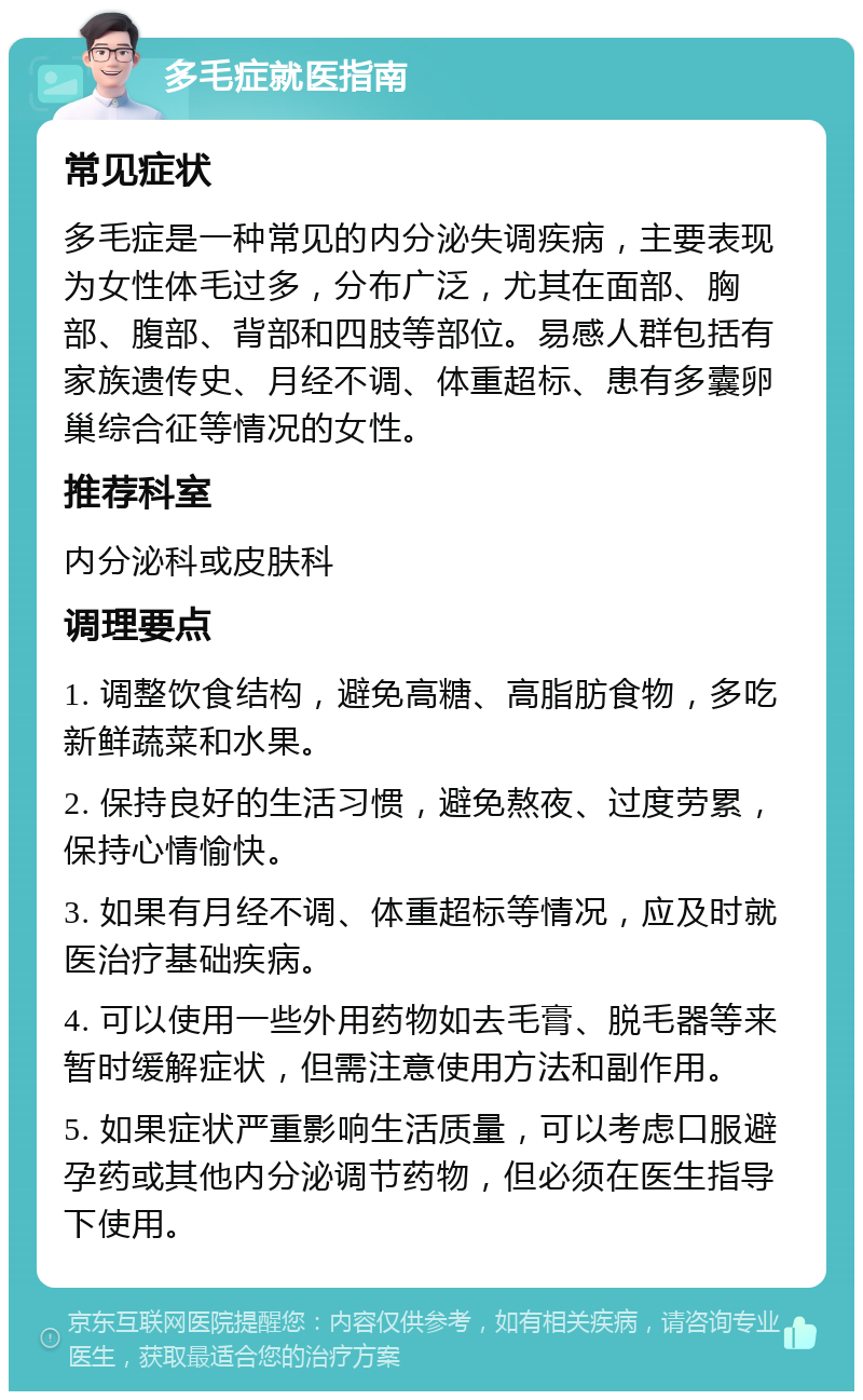 多毛症就医指南 常见症状 多毛症是一种常见的内分泌失调疾病，主要表现为女性体毛过多，分布广泛，尤其在面部、胸部、腹部、背部和四肢等部位。易感人群包括有家族遗传史、月经不调、体重超标、患有多囊卵巢综合征等情况的女性。 推荐科室 内分泌科或皮肤科 调理要点 1. 调整饮食结构，避免高糖、高脂肪食物，多吃新鲜蔬菜和水果。 2. 保持良好的生活习惯，避免熬夜、过度劳累，保持心情愉快。 3. 如果有月经不调、体重超标等情况，应及时就医治疗基础疾病。 4. 可以使用一些外用药物如去毛膏、脱毛器等来暂时缓解症状，但需注意使用方法和副作用。 5. 如果症状严重影响生活质量，可以考虑口服避孕药或其他内分泌调节药物，但必须在医生指导下使用。