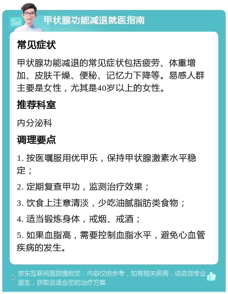 甲状腺功能减退就医指南 常见症状 甲状腺功能减退的常见症状包括疲劳、体重增加、皮肤干燥、便秘、记忆力下降等。易感人群主要是女性，尤其是40岁以上的女性。 推荐科室 内分泌科 调理要点 1. 按医嘱服用优甲乐，保持甲状腺激素水平稳定； 2. 定期复查甲功，监测治疗效果； 3. 饮食上注意清淡，少吃油腻脂肪类食物； 4. 适当锻炼身体，戒烟、戒酒； 5. 如果血脂高，需要控制血脂水平，避免心血管疾病的发生。