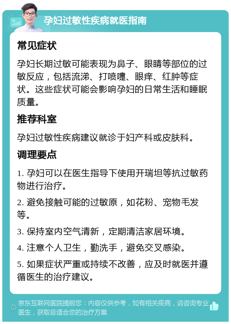 孕妇过敏性疾病就医指南 常见症状 孕妇长期过敏可能表现为鼻子、眼睛等部位的过敏反应，包括流涕、打喷嚏、眼痒、红肿等症状。这些症状可能会影响孕妇的日常生活和睡眠质量。 推荐科室 孕妇过敏性疾病建议就诊于妇产科或皮肤科。 调理要点 1. 孕妇可以在医生指导下使用开瑞坦等抗过敏药物进行治疗。 2. 避免接触可能的过敏原，如花粉、宠物毛发等。 3. 保持室内空气清新，定期清洁家居环境。 4. 注意个人卫生，勤洗手，避免交叉感染。 5. 如果症状严重或持续不改善，应及时就医并遵循医生的治疗建议。