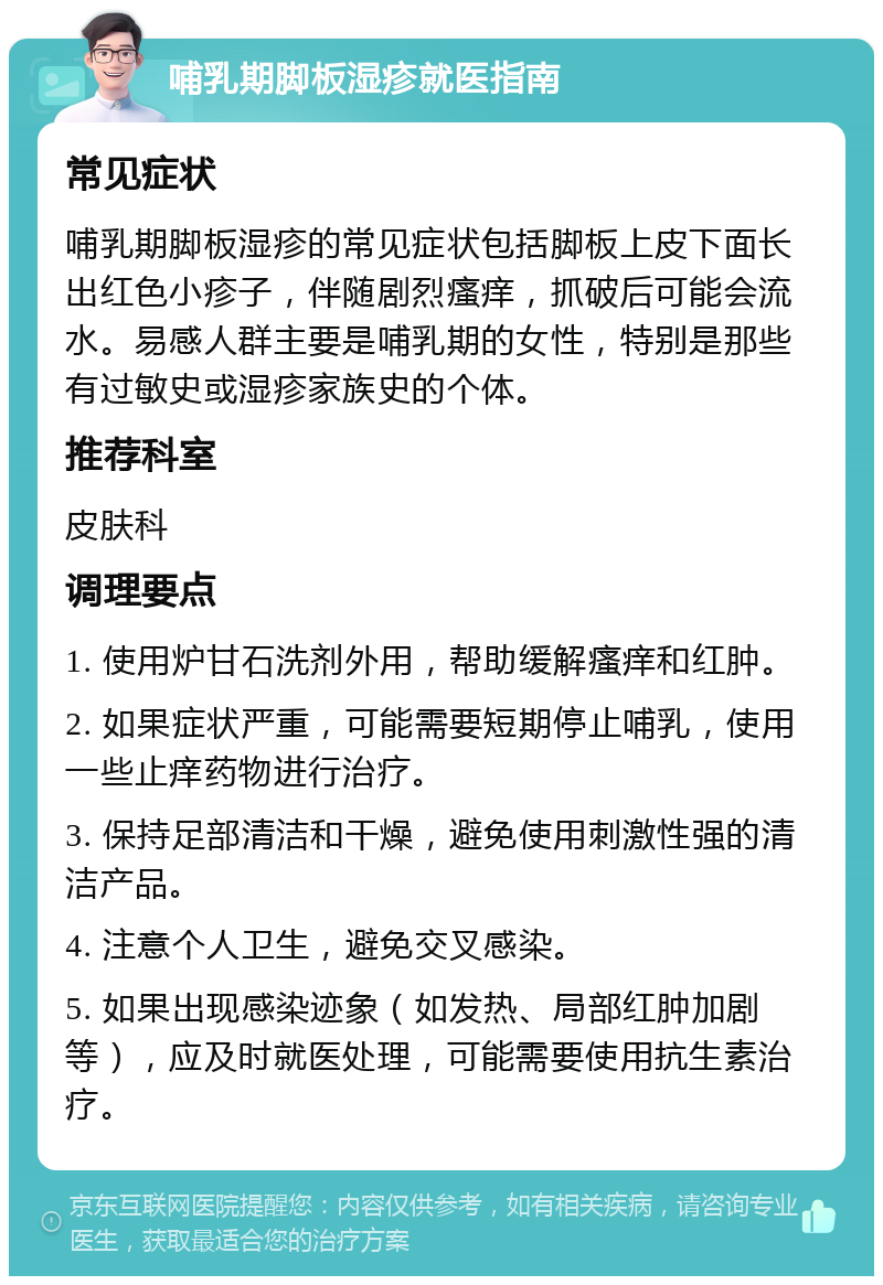 哺乳期脚板湿疹就医指南 常见症状 哺乳期脚板湿疹的常见症状包括脚板上皮下面长出红色小疹子，伴随剧烈瘙痒，抓破后可能会流水。易感人群主要是哺乳期的女性，特别是那些有过敏史或湿疹家族史的个体。 推荐科室 皮肤科 调理要点 1. 使用炉甘石洗剂外用，帮助缓解瘙痒和红肿。 2. 如果症状严重，可能需要短期停止哺乳，使用一些止痒药物进行治疗。 3. 保持足部清洁和干燥，避免使用刺激性强的清洁产品。 4. 注意个人卫生，避免交叉感染。 5. 如果出现感染迹象（如发热、局部红肿加剧等），应及时就医处理，可能需要使用抗生素治疗。