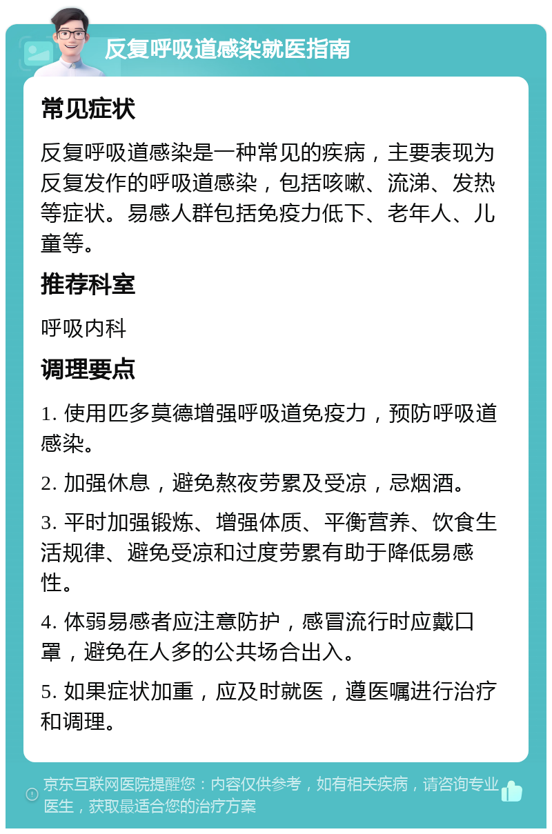 反复呼吸道感染就医指南 常见症状 反复呼吸道感染是一种常见的疾病，主要表现为反复发作的呼吸道感染，包括咳嗽、流涕、发热等症状。易感人群包括免疫力低下、老年人、儿童等。 推荐科室 呼吸内科 调理要点 1. 使用匹多莫德增强呼吸道免疫力，预防呼吸道感染。 2. 加强休息，避免熬夜劳累及受凉，忌烟酒。 3. 平时加强锻炼、增强体质、平衡营养、饮食生活规律、避免受凉和过度劳累有助于降低易感性。 4. 体弱易感者应注意防护，感冒流行时应戴口罩，避免在人多的公共场合出入。 5. 如果症状加重，应及时就医，遵医嘱进行治疗和调理。