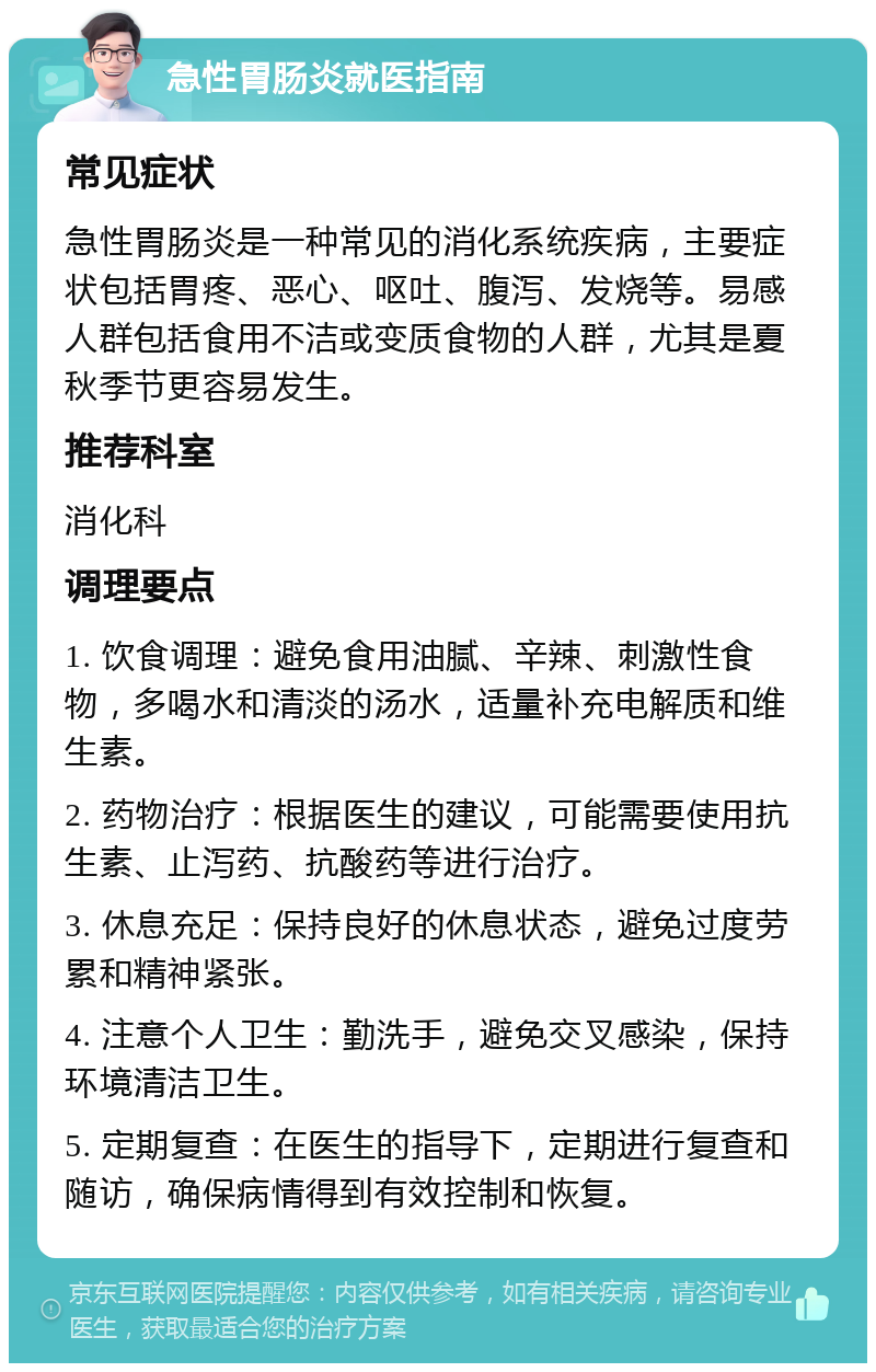 急性胃肠炎就医指南 常见症状 急性胃肠炎是一种常见的消化系统疾病，主要症状包括胃疼、恶心、呕吐、腹泻、发烧等。易感人群包括食用不洁或变质食物的人群，尤其是夏秋季节更容易发生。 推荐科室 消化科 调理要点 1. 饮食调理：避免食用油腻、辛辣、刺激性食物，多喝水和清淡的汤水，适量补充电解质和维生素。 2. 药物治疗：根据医生的建议，可能需要使用抗生素、止泻药、抗酸药等进行治疗。 3. 休息充足：保持良好的休息状态，避免过度劳累和精神紧张。 4. 注意个人卫生：勤洗手，避免交叉感染，保持环境清洁卫生。 5. 定期复查：在医生的指导下，定期进行复查和随访，确保病情得到有效控制和恢复。